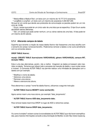 CDTC Centro de Difusão de Tecnologia e Conhecimento Brasil/DF
* MediumBlob e MediumText: um texto com um máximo de 16.777.215 caracteres.
* LongBlob e LongText: um texto com um máximo de caracteres 4.294.967.295.
Há que ter em conta que devido aos protocolos de comunicação os pacotes podem ter um má-
ximo de 16 Mb.
* Enum: campo que pode ter um único valor de uma lista que se especiﬁca. O tipo Enum aceita
até 65535 valores diferentes.
* Set: um campo que pode conter nenhum, um ou vários valores de uma lista. A lista pode ter
um máximo de 64 valores.
3.7.4 Alterando campos da tabela
Suponha que durante a criação da nossa tabela Acervo não ﬁzessemos uma boa escolha com
o tamanho do campo nome(varchar(20)). Poderíamos remover a tabela e criar outra semelhante
com os comandos abaixo:
DROP TABLE Acervo;
mysql> CREATE TABLE Acervo(nome VARCHAR(40), gênero VARCHAR(20), censura INT,
duração TIME);
Esta é uma das alternativas, porém, não a melhor. Imaginem se dados já tivessem sido inse-
ridos na tabela. Teríamos que refazer todo o processo de inserção de dados, o que muitas vezes
é inviável. O Comando ALTER TABLE nos permite realizar uma inﬁnidade de operações com a
tabela com por exemplo:
* Modiﬁcar o nome da tabela;
* Adicionar uma coluna;
* Remover uma coluna ;
* Alterar a estrutura da coluna;
Para alterarmos o campo "nome"da tabela Acervo, utilizamos a seguinte instrução:
* ALTER TABLE Acervo MODIFY nome varchar(40);
Agora vamos inserir uma nova coluna, por exemplo "data_lançamento".
* ALTER TABLE Acervo ADD data_lançamento date;
Para remover basta inserirmos DROP no lugar de ADD e retirarmos campo.
* ALTER TABLE Acervo DROP data_lançamento;
Viu como é simples? existem outras funcionalidades do ALTER TABLE que não foram exempliﬁca-
das, para maiores informações consulte a documentação do MySQL no site http://www.mysql.org.
44
 