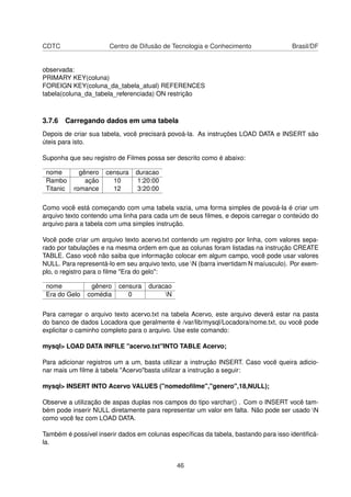 CDTC Centro de Difusão de Tecnologia e Conhecimento Brasil/DF
observada:
PRIMARY KEY(coluna)
FOREIGN KEY(coluna_da_tabela_atual) REFERENCES
tabela(coluna_da_tabela_referenciada) ON restrição
3.7.6 Carregando dados em uma tabela
Depois de criar sua tabela, você precisará povoá-la. As instruções LOAD DATA e INSERT são
úteis para isto.
Suponha que seu registro de Filmes possa ser descrito como é abaixo:
nome gênero censura duracao
Rambo ação 10 1:20:00
Titanic romance 12 3:20:00
Como você está começando com uma tabela vazia, uma forma simples de povoá-la é criar um
arquivo texto contendo uma linha para cada um de seus ﬁlmes, e depois carregar o conteúdo do
arquivo para a tabela com uma simples instrução.
Você pode criar um arquivo texto acervo.txt contendo um registro por linha, com valores sepa-
rado por tabulações e na mesma ordem em que as colunas foram listadas na instrução CREATE
TABLE. Caso você não saiba que informação colocar em algum campo, você pode usar valores
NULL. Para representá-lo em seu arquivo texto, use N (barra invertidam N maíusculo). Por exem-
plo, o registro para o ﬁlme "Era do gelo":
nome gênero censura duracao
Era do Gelo comédia 0 N
Para carregar o arquivo texto acervo.txt na tabela Acervo, este arquivo deverá estar na pasta
do banco de dados Locadora que geralmente é /var/lib/mysql/Locadora/nome.txt, ou você pode
explicitar o caminho completo para o arquivo. Use este comando:
mysql> LOAD DATA INFILE "acervo.txt"INTO TABLE Acervo;
Para adicionar registros um a um, basta utilizar a instrução INSERT. Caso você queira adicio-
nar mais um ﬁlme à tabela "Acervo"basta utiilzar a instrução a seguir:
mysql> INSERT INTO Acervo VALUES ("nomedoﬁlme","genero",18,NULL);
Observe a utilização de aspas duplas nos campos do tipo varchar() . Com o INSERT você tam-
bém pode inserir NULL diretamente para representar um valor em falta. Não pode ser usado N
como você fez com LOAD DATA.
Também é possível inserir dados em colunas especíﬁcas da tabela, bastando para isso identiﬁcá-
la.
46
 