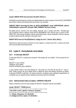 CDTC Centro de Difusão de Tecnologia e Conhecimento Brasil/DF
mysql> INSERT INTO Acervo(nome) VALUES (’Pânico’);
No MySQL quando estamos criando uma tabela podemos utilizar a palavra chave AUTO_INCREMENT
para atribuir valores automaticamente às colunas. por exemplo:
CREATE TABLE Acervo2(cod_ﬁlme int AUTO_INCREMENT, nome VARCHAR(20), gênero
VARCHAR(20), censura INT, duração TIME, PRIMARY KEY(cod_ﬁlme));
Na tabela acima, criamos uma nova tabela, Acervo2, com o campo cod_ﬁlme. Perceba que
não é possível utilizar a palavra chave AUTO_INCREMENT sem informar que a coluna é PRI-
MARY KEY. Este campo recebera valores automaticamente, sendo necessário informar apenas
a palavra default quando utilizada a instrução insert:
INSERT INTO Acervo2 VALUES(default,"código da vinci","drama",NULL,NULL);
Desta forma, toda vez que for inserido um novo registro, o campo cod_ﬁlme, o campo cod_ﬁlme
será incrementado automaticamente.
3.8 Lição 6 - Consultando uma tabela
3.8.1 A instrução SELECT
A instrução SELECT é usada para recuperar informações de uma tabela. A forma geral da ins-
trução é:
SELECT o_que_mostrar
FROM de_qual_tabela
WHERE condições_para_satisfazer;
o_que_mostrar indica o que você deseja ver. Isto pode ser uma lista de colunas ou * para in-
dicar "todas colunas."de_qual_tabela indica a tabela de onde você deseja recuperar os dados.
A cláusula WHERE é opcional. Se estiver presente, condições_para_satisfazer especiﬁcam as
condições que os registros devem satisfazer para fazer parte do resultado.
3.8.2 Selecionando todos os dados / UPDATE E DELETE
Abaixo mostramos a forma mais simples do SELECT recuperar tudo de uma tabela:
mysql> SELECT * FROM Acervo;
+———–+———————-+——————-+———+———-+
| cod_ﬁlme | nome | gênero | censura | duração |
+———–+———————-+——————-+———+———-+
| 1 | Titanic | Romance | 12 | 03:20:00 |
| 2 | Código da Vinci | Ação | 12 | 02:20:00 |
47
 