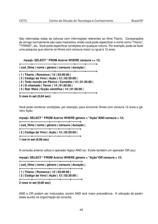 CDTC Centro de Difusão de Tecnologia e Conhecimento Brasil/DF
São retornadas todas as colunas com informações referentes ao ﬁlme Titanic. Comparações
de strings normalmente são caso insensitivo, então você pode especiﬁcar o nome como "Titanic",
"TITANIC", etc. Você pode especiﬁcar condições em qualquer coluna. Por exemplo, pode-se fazer
uma pesquisa que retorne os ﬁlmes com censura maior ou igual à 12 anos.
mysql> SELECT * FROM Acervo WHERE censura >= 12;
+———–+———————-+——————-+———+———-+
| cod_ﬁlme | nome | gênero | censura | duração |
+———–+———————-+——————-+———+———-+
| 1 | Titanic | Romance | 12 | 03:00:00 |
| 2 | Código da Vinci | Ação | 12 | 02:20:00 |
| 3 | Todo mundo em Pânico | Comédia | 14 | 01:30:00 |
| 4 | O chamado | Terror | 14 | 01:50:00 |
| 5 | Star Wars | ﬁcção cientíﬁca | 14 | 01:50:00 |
+———–+———————-+——————-+———+———-+
5 rows in set (0,04 sec)
Você pode combinar condições, por exemplo, para encontrar ﬁlmes com censura 12 anos e gê-
nero Ação:
mysql> SELECT * FROM Acervo WHERE gênero = "Ação"AND censura = 12;
+———–+—————–+——–+———+———-+
| cod_ﬁlme | nome | gênero | censura | duração |
+———–+—————–+——–+———+———-+
| 2 | Código da Vinci | Ação | 12 | 02:20:00 |
+———–+—————–+——–+———+———-+
1 row in set (0,08 sec)
A consulta anterior utiliza o operador lógico AND (e). Existe também um operador OR (ou):
mysql> SELECT * FROM Acervo WHERE gênero = "Ação"OR censura = 12;
+———–+—————–+———+———+———-+
| cod_ﬁlme | nome | gênero | censura | duração |
+———–+—————–+———+———+———-+
| 1 | Titanic | Romance | 12 | 03:00:00 |
| 2 | Código da Vinci | Ação | 12 | 02:20:00 |
+———–+—————–+———+———+———-+
2 rows in set (0,00 sec)
AND e OR podem ser misturados, porém AND terá maior precedência. A utilzação de parên-
teses auxilia na orgazinação da consulta.
49
 