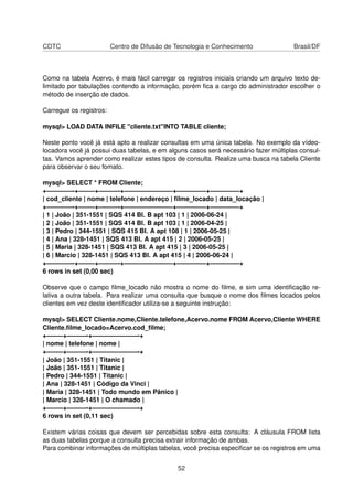 CDTC Centro de Difusão de Tecnologia e Conhecimento Brasil/DF
Como na tabela Acervo, é mais fácil carregar os registros iniciais criando um arquivo texto de-
limitado por tabulações contendo a informação, porém ﬁca a cargo do administrador escolher o
método de inserção de dados.
Carregue os registros:
mysql> LOAD DATA INFILE "cliente.txt"INTO TABLE cliente;
Neste ponto você já está apto a realizar consultas em uma única tabela. No exemplo da vídeo-
locadora você já possui duas tabelas, e em alguns casos será necessário fazer múltiplas consul-
tas. Vamos aprender como realizar estes tipos de consulta. Realize uma busca na tabela Cliente
para observar o seu fomato.
mysql> SELECT * FROM Cliente;
+————-+——–+———-+———————–+————–+————–+
| cod_cliente | nome | telefone | endereço | ﬁlme_locado | data_locação |
+————-+——–+———-+———————–+————–+————–+
| 1 | João | 351-1551 | SQS 414 Bl. B apt 103 | 1 | 2006-06-24 |
| 2 | João | 351-1551 | SQS 414 Bl. B apt 103 | 1 | 2006-04-25 |
| 3 | Pedro | 344-1551 | SQS 415 Bl. A apt 108 | 1 | 2006-05-25 |
| 4 | Ana | 328-1451 | SQS 413 Bl. A apt 415 | 2 | 2006-05-25 |
| 5 | Maria | 328-1451 | SQS 413 Bl. A apt 415 | 3 | 2006-05-25 |
| 6 | Marcio | 328-1451 | SQS 413 Bl. A apt 415 | 4 | 2006-06-24 |
+————-+——–+———-+———————–+————–+————–+
6 rows in set (0,00 sec)
Observe que o campo ﬁlme_locado não mostra o nome do ﬁlme, e sim uma identiﬁcação re-
lativa a outra tabela. Para realizar uma consulta que busque o nome dos ﬁlmes locados pelos
clientes em vez deste identiﬁcador utiliza-se a seguinte instrução:
mysql> SELECT Cliente.nome,Cliente.telefone,Acervo.nome FROM Acervo,Cliente WHERE
Cliente.ﬁlme_locado=Acervo.cod_ﬁlme;
+——–+———-+———————-+
| nome | telefone | nome |
+——–+———-+———————-+
| João | 351-1551 | Titanic |
| João | 351-1551 | Titanic |
| Pedro | 344-1551 | Titanic |
| Ana | 328-1451 | Código da Vinci |
| Maria | 328-1451 | Todo mundo em Pânico |
| Marcio | 328-1451 | O chamado |
+——–+———-+———————-+
6 rows in set (0,11 sec)
Existem várias coisas que devem ser percebidas sobre esta consulta: A cláusula FROM lista
as duas tabelas porque a consulta precisa extrair informação de ambas.
Para combinar informações de múltiplas tabelas, você precisa especiﬁcar se os registros em uma
52
 