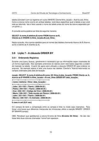 CDTC Centro de Difusão de Tecnologia e Conhecimento Brasil/DF
tabela coincidem com os registros em outra (WHERE Cliente.ﬁlme_locado = Acervo.cod_ﬁlme).
Como a coluna nome ocorre em ambas tabelas, você deve especiﬁcar qual a tabela a que você
está se referindo. Isto é feito usando o nome da tabela antes do nome da coluna separados por
um ponto (.).
A consulta acima poderia ser feita da seguinte maneira:
SELECT A.nome,A.telefone,B.nome FROM Acervo as B,
Cliente as A WHERE A.ﬁlme_locado=B.cod_ﬁlme;
Nesta consulta, nós criamos apelidos para os nomes das tabelas chamando Acervo de B (Acervo
as B) e Cliente de A (Cliente as A).
3.9 Lição 7 - A cláusula ORDER BY
3.9.1 Ordenando Registros
Durante uma query (busca), geralmente é necessário que as informações sejam mostradas de
um forma organizada. Nos exemplos anteriores os valores eram retornados seguindo a ondem
de inserção na tabela. A partir de agora será utilizado a cláusula ORDER BY para ordenar os
arquivos. No exemplo abaixo é feita uma busca nas tabelas "Cliente"e "Acervo"retornando os
campos ordenados pela data de locação:
mysql> SELECT A.nome,A.telefone,B.nome AS ﬁlme,A.data_locação FROM Cliente as A,
Acervo as B WHERE A.ﬁlme_locado = B.cod_ﬁlme ORDER BY data_locação;
+——–+———-+———————-+————–+
| nome | telefone | ﬁlme | data_locação |
+——–+———-+———————-+————–+
| João | 351-1551 | Titanic | 2006-04-25 |
| Pedro | 344-1551 | Titanic | 2006-05-25 |
| Ana | 328-1451 | Código da Vinci | 2006-05-25 |
| Maria | 328-1451 | Todo mundo em Pânico | 2006-05-25 |
| João | 351-1551 | Titanic | 2006-06-24 |
| Marcio | 328-1451 | O chamado | 2006-06-24 |
+——–+———-+———————-+————–+
6 rows in set (0,01 sec)
Em campos de texto a comparação entre os campos é feita no modo caso insensitivo. Para
forçar uma busca que diferencie maiúsculas de minúsculas utilize a coerção BINARY: ORDER
BY BINARY(campo).
OBS: Percebam que apelidamos a coluna B.nome de ﬁlme (B.nome AS ﬁlme) . Se isto não
fosse feito duas colunas chamadas "nome"iriam aparecer.
53
 