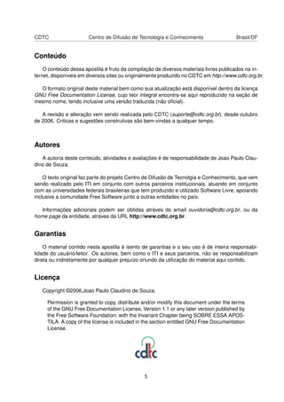 CDTC Centro de Difusão de Tecnologia e Conhecimento Brasil/DF
Conteúdo
O conteúdo dessa apostila é fruto da compilação de diversos materiais livres publicados na in-
ternet, disponíveis em diversos sites ou originalmente produzido no CDTC em http://www.cdtc.org.br.
O formato original deste material bem como sua atualização está disponível dentro da licença
GNU Free Documentation License, cujo teor integral encontra-se aqui reproduzido na seção de
mesmo nome, tendo inclusive uma versão traduzida (não oﬁcial).
A revisão e alteração vem sendo realizada pelo CDTC (suporte@cdtc.org.br), desde outubro
de 2006. Criticas e sugestões construtivas são bem-vindas a qualquer tempo.
Autores
A autoria deste conteúdo, atividades e avaliações é de responsabilidade de Joao Paulo Clau-
dino de Souza.
O texto original faz parte do projeto Centro de Difusão de Tecnolgia e Conhecimento, que vem
sendo realizado pelo ITI em conjunto com outros parceiros institucionais, atuando em conjunto
com as universidades federais brasileiras que tem produzido e utilizado Software Livre, apoiando
inclusive a comunidade Free Software junto a outras entidades no país.
Informações adicionais podem ser obtidas atráves do email ouvidoria@cdtc.org.br, ou da
home page da entidade, atráves da URL http://www.cdtc.org.br.
Garantias
O material contido nesta apostila é isento de garantias e o seu uso é de inteira responsabi-
lidade do usuário/leitor. Os autores, bem como o ITI e seus parceiros, não se responsabilizam
direta ou indiretamente por qualquer prejuízo oriundo da utilização do material aqui contido.
Licença
Copyright ©2006,Joao Paulo Claudino de Souza.
Permission is granted to copy, distribute and/or modify this document under the terms
of the GNU Free Documentation License, Version 1.1 or any later version published by
the Free Software Foundation; with the Invariant Chapter being SOBRE ESSA APOS-
TILA. A copy of the license is included in the section entitled GNU Free Documentation
License.
5
 