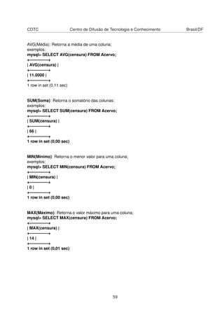 CDTC Centro de Difusão de Tecnologia e Conhecimento Brasil/DF
AVG(Média): Retorna a média de uma coluna;
exemplos:
mysql> SELECT AVG(censura) FROM Acervo;
+————–+
| AVG(censura) |
+————–+
| 11.0000 |
+————–+
1 row in set (0,11 sec)
SUM(Soma): Retorna o somatório das colunas;
exemplos:
mysql> SELECT SUM(censura) FROM Acervo;
+————–+
| SUM(censura) |
+————–+
| 66 |
+————–+
1 row in set (0,00 sec)
MIN(Mínimo): Retorna o menor valor para uma coluna;
exemplos:
mysql> SELECT MIN(censura) FROM Acervo;
+————–+
| MIN(censura) |
+————–+
| 0 |
+————–+
1 row in set (0,00 sec)
MAX(Máximo): Retorna o valor máximo para uma coluna;
mysql> SELECT MAX(censura) FROM Acervo;
+————–+
| MAX(censura) |
+————–+
| 14 |
+————–+
1 row in set (0,01 sec)
59
 