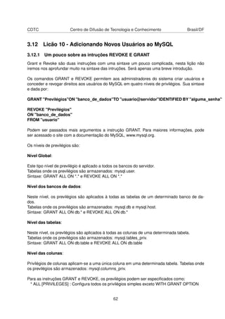 CDTC Centro de Difusão de Tecnologia e Conhecimento Brasil/DF
3.12 Licão 10 - Adicionando Novos Usuários ao MySQL
3.12.1 Um pouco sobre as intruções REVOKE E GRANT
Grant e Revoke são duas instruções com uma sintaxe um pouco complicada, nesta lição não
iremos nos aprofundar muito na sintaxe das intruções. Será apenas uma breve introdução.
Os comandos GRANT e REVOKE permitem aos administradores do sistema criar usuários e
conceder e revogar direitos aos usuários do MySQL em quatro níveis de privilégios. Sua sintaxe
e dada por:
GRANT "Previlégios"ON "banco_de_dados"TO "usuario@servidor"IDENTIFIED BY "alguma_senha"
REVOKE "Previlégios"
ON "banco_de_dados"
FROM "usuario"
Podem ser passados mais argumentos a instrução GRANT. Para maiores informações, pode
ser acessado o site com a documentação do MySQL, www.mysql.org.
Os níveis de previlégios são:
Nível Global:
Este tipo nível de previlégio é aplicado a todos os bancos do servidor.
Tabelas onde os previlégios são armazenados: mysql.user.
Sintaxe: GRANT ALL ON *.* e REVOKE ALL ON *.*
Nível dos bancos de dados:
Neste nível, os previlégios são aplicados à todas as tabelas de um determinado banco de da-
dos.
Tabelas onde os previlégios são armazenados: mysql.db e mysql.host.
Sintaxe: GRANT ALL ON db.* e REVOKE ALL ON db.*
Nível das tabelas:
Neste nível, os previlégios são aplicados à todas as colunas de uma determinada tabela.
Tabelas onde os previlégios são armazenados: mysql.tables_priv.
Sintaxe: GRANT ALL ON db.table e REVOKE ALL ON db.table
Nível das colunas:
Privilégios de colunas aplicam-se a uma única coluna em uma determinada tabela. Tabelas onde
os previlégios são armazenados: mysql.columns_priv.
Para as instruções GRANT e REVOKE, os previlégios podem ser especiﬁcados como:
* ALL [PRIVILEGES] : Conﬁgura todos os privilégios simples exceto WITH GRANT OPTION
62
 