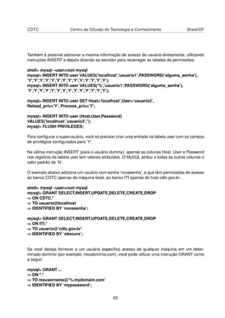 CDTC Centro de Difusão de Tecnologia e Conhecimento Brasil/DF
Também é possível adicionar a mesma informação de acesso do usuário diretamente, utilizando
instruções INSERT e depois dizendo ao servidor para recarregar as tabelas de permissões:
shell> mysql –user=root mysql
mysql> INSERT INTO user VALUES(’localhost’,’usuario1’,PASSWORD(’alguma_senha’),
’Y’,’Y’,’Y’,’Y’,’Y’,’Y’,’Y’,’Y’,’Y’,’Y’,’Y’,’Y’,’Y’,’Y’);
mysql> INSERT INTO user VALUES(’%’,’usuario1’,PASSWORD(’alguma_senha’),
’Y’,’Y’,’Y’,’Y’,’Y’,’Y’,’Y’,’Y’,’Y’,’Y’,’Y’,’Y’,’Y’,’Y’);
mysql> INSERT INTO user SET Host=’localhost’,User=’usuario2’,
Reload_priv=’Y’, Process_priv=’Y’;
mysql> INSERT INTO user (Host,User,Password)
VALUES(’localhost’,’usuario3’,”);
mysql> FLUSH PRIVILEGES;
Para conﬁgurar o superusuário, você só precisar criar uma entrada na tabela user com os campos
de privilégios conﬁgurados para ’Y’.
Na última instrução INSERT (para o usuário dummy), apenas as colunas Host, User e Password
nos registros da tabela user tem valores atribuídos. O MySQL atribui a todas as outras colunas o
valor padrão de ’N’.
O exemplo abaixo adiciona um usuário com senha ’novasenha’, e que têm permissões de acesso
ao banco CDTC apenas da máquina local, ao banco ITI apenas do host cdtc.gov.br:
shell> mysql –user=root mysql
mysql> GRANT SELECT,INSERT,UPDATE,DELETE,CREATE,DROP
-> ON CDTC.*
-> TO usuario@localhost
-> IDENTIFIED BY ’novasenha’;
mysql> GRANT SELECT,INSERT,UPDATE,DELETE,CREATE,DROP
-> ON ITI.*
-> TO usuario@’cdtc.gov.br’
-> IDENTIFIED BY ’obscure’;
Se você deseja fornecer a um usuário especíﬁco acesso de qualquer máquina em um deter-
minado domínio (por exemplo, meudomínio.com), você pode utilizar uma instrução GRANT como
a seguir:
mysql> GRANT ...
-> ON *.*
-> TO meusername@’%.mydomain.com’
-> IDENTIFIED BY ’mypassword’;
65
 