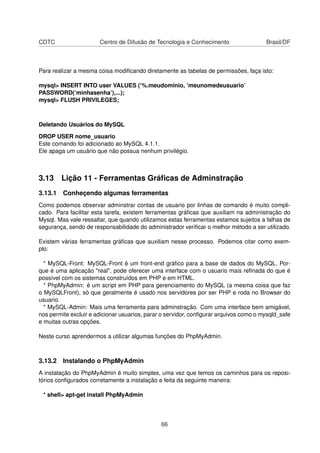 CDTC Centro de Difusão de Tecnologia e Conhecimento Brasil/DF
Para realizar a mesma coisa modiﬁcando diretamente as tabelas de permissões, faça isto:
mysql> INSERT INTO user VALUES (’%.meudominio, ’meunomedeusuario’
PASSWORD(’minhasenha’),...);
mysql> FLUSH PRIVILEGES;
Deletando Usuários do MySQL
DROP USER nome_usuario
Este comando foi adicionado ao MySQL 4.1.1.
Ele apaga um usuário que não possua nenhum privilégio.
3.13 Lição 11 - Ferramentas Gráﬁcas de Adminstração
3.13.1 Conheçendo algumas ferramentas
Como podemos observar adminstrar contas de usuario por linhas de comando é muito compli-
cado. Para facilitar esta tarefa, existem ferramentas gráﬁcas que auxiliam na administração do
Mysql. Mas vale ressaltar, que quando utilizamos estas ferramentas estamos sujeitos a falhas de
segurança, sendo de responsabilidade do administrador veriﬁcar o melhor método a ser utilizado.
Existem várias ferramentas gráﬁcas que auxiliam nesse processo. Podemos citar como exem-
plo:
* MySQL-Front: MySQL-Front é um front-end gráﬁco para a base de dados do MySQL. Por-
que é uma aplicação "real", pode oferecer uma interface com o usuario mais reﬁnada do que é
possível com os sistemas construídos em PHP e em HTML.
* PhpMyAdmin: é um script em PHP para gerenciamento do MySQL (a mesma coisa que faz
o MySQLFront), só que geralmente é usado nos servidores por ser PHP e roda no Browser do
usuario.
* MySQL-Admin: Mais uma ferramenta para adminstração. Com uma interface bem amigável,
nos permite excluir e adicionar usuarios, parar o servidor, conﬁgurar arquivos como o mysqld_safe
e muitas outras opções.
Neste curso aprendermos a utilizar algumas funções do PhpMyAdmin.
3.13.2 Instalando o PhpMyAdmin
A instalação do PhpMyAdmin é muito simples, uma vez que temos os caminhos para os reposi-
tórios conﬁgurados corretamente a instalação e feita da seguinte maneira:
* shell> apt-get install PhpMyAdmin
66
 