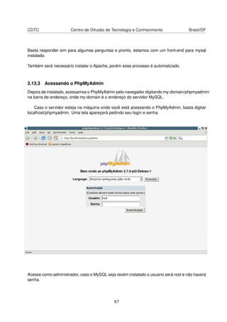 CDTC Centro de Difusão de Tecnologia e Conhecimento Brasil/DF
Basta responder sim para algumas perguntas e pronto, estamos com um front-end para mysql
instalado.
Também será necessário instalar o Apache, porém esse processo é automatizado.
3.13.3 Acessando o PhpMyAdmin
Depois de instalado, acessamos o PhpMyAdmin pelo navegador digitando my-domain/phpmyadmin/
na barra de endereço, onde my-domain é o endereço do servidor MySQL.
Caso o servidor esteja na máquina onde você está acessando o PhpMyAdmin, basta digitar
localhost/phpmyadmin. Uma tela apareçerá pedindo seu login e senha.
Acesse como administrador, caso o MySQL seja recém instalado o usuario será root e não haverá
senha.
67
 