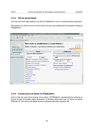 CDTC Centro de Difusão de Tecnologia e Conhecimento Brasil/DF
3.13.4 Tela de apresentação
Uma vez que você esteja logado, uma tela do PhpMyAdmin como a mostrada abaixo apareçerá.
Esta seção com vários menus é o local a partir do qual você conﬁgurará as principais funções do
PhpMyAdmin.
3.13.5 Criando banco de Dados no PhpMyAdmin
Como o foco do curso não é ensinar como utilizar o PhPMyAdmin, apresentaremos somente al-
gumas funções primordiais desta ferramenta. A primeira delas será criar um banco de dados.
Cliclando no menu banco de dados seremos redirecionados para seguinte tela:
68
 