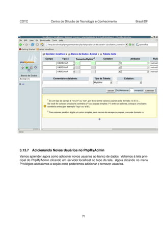 CDTC Centro de Difusão de Tecnologia e Conhecimento Brasil/DF
3.13.7 Adicionando Novos Usuários no PhpMyAdmin
Vamos aprender agora como adicionar novos usuarios ao banco de dados. Voltemos à tela prin-
cipal do PhpMyAdmin clicando em servidor:localhost no topo da tela. Agora clicando no menu
Privilégios acessamos a seção onde poderemos adicionar e remover usuarios.
71
 