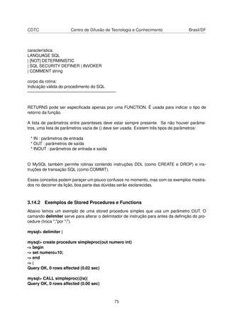 CDTC Centro de Difusão de Tecnologia e Conhecimento Brasil/DF
característica:
LANGUAGE SQL
| [NOT] DETERMINISTIC
| SQL SECURITY DEFINER | INVOKER
| COMMENT string
corpo da rotina:
Indicação válida do procedimento do SQL
—————————————————————-
RETURNS pode ser especiﬁcada apenas por uma FUNCTION. É usada para indicar o tipo de
retorno da função.
A lista de parâmetros entre parenteses deve estar sempre presente. Se não houver parâme-
tros, uma lista de parâmetros vazia de () deve ser usada. Existem três tipos de parâmetros:
* IN : parâmetros de entrada
* OUT : parâmetros de saída
* INOUT : parâmetros de entrada e saída
O MySQL também permite rotinas contendo instruções DDL (como CREATE e DROP) e ins-
truções de transação SQL (como COMMIT).
Esses conceitos podem paraçer um pouco confusos no momento, mas com os exemplos mostra-
dos no decorrer da lição, boa parte das dúvidas serão esclarecidas.
3.14.2 Exemplos de Stored Procedures e Functions
Abaixo temos um exemplo de uma stored procedure simples que usa um parâmetro OUT. O
camando delimiter serve para alterar o delimitador de instrução para antes da deﬁnição do pro-
cedure (troca ";"por "|").
mysql> delimiter |
mysql> create procedure simpleproc(out numero int)
-> begin
-> set numero=10;
-> end
-> |
Query OK, 0 rows affected (0.02 sec)
mysql> CALL simpleproc(@a)|
Query OK, 0 rows affected (0.00 sec)
75
 