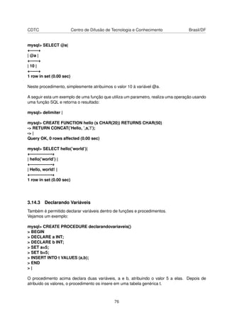 CDTC Centro de Difusão de Tecnologia e Conhecimento Brasil/DF
mysql> SELECT @a|
+——+
| @a |
+——+
| 10 |
+——+
1 row in set (0.00 sec)
Neste procedimento, simplesmente atribuimos o valor 10 à variável @a.
A seguir esta um exemplo de uma função que utiliza um parametro, realiza uma operação usando
uma função SQL e retorna o resultado:
mysql> delimiter |
mysql> CREATE FUNCTION hello (s CHAR(20)) RETURNS CHAR(50)
-> RETURN CONCAT(’Hello, ’,s,’!’);
-> |
Query OK, 0 rows affected (0.00 sec)
mysql> SELECT hello(’world’)|
+—————-+
| hello(’world’) |
+—————-+
| Hello, world! |
+—————-+
1 row in set (0.00 sec)
3.14.3 Declarando Variáveis
Também é permitido declarar variáveis dentro de funções e procedimentos.
Vejamos um exemplo:
mysql> CREATE PROCEDURE declarandovariaveis()
> BEGIN
> DECLARE a INT;
> DECLARE b INT;
> SET a=5;
> SET b=5;
> INSERT INTO t VALUES (a,b);
> END
> |
O procedimento acima declara duas variáveis, a e b, atribuindo o valor 5 a elas. Depois de
atribuido os valores, o procedimento os insere em uma tabela genérica t.
76
 