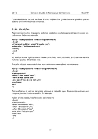 CDTC Centro de Difusão de Tecnologia e Conhecimento Brasil/DF
Como observamos declarar variáveis é muito simples e de grande utilidade quando é preciso
elaborar procedimentos mais complexos.
3.14.4 Condições
Assim como em outras linguagens, podemos estabelcer condições para rotinas em nossos pro-
cedimentos. Vejamos o exemplo:
mysql> create procedure condição(in parametro int)
> begin
> if parametro=0 then select "é igual a zero";
> else select "é diferente de zero"
> end if;
> end
> |
No exemplo acima, o procedimento recebe um numero como parâmetro, e é observado se este
numero é igual ou diferente de zero.
Acima foi utilizada a expresão if-else, agora vejamos um exemplo da estrutura case:
mysql> create procedure condição2(in parametro int)
> begin
>case parametro
>when 0 then select "zero";
>when 1 then select "um";
>else select "não é zero nem um";
> end case;
>end
> |
Agora veﬁcamos o valor do parametro utilizando a instrução case. Poderiamos continuar com
comparações caso fosse necessário. Por exemplo:
mysql> create procedure condição2(in parametro int)
> begin
>case parametro
>when 0 then select "zero";
>when 1 then select "um";
>when 3 then select "tres";
>else select "outro numero";
> end case;
>end
> |
77
 