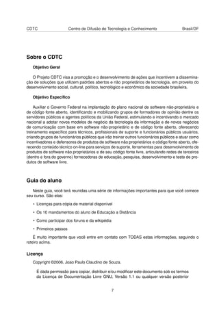 CDTC Centro de Difusão de Tecnologia e Conhecimento Brasil/DF
Sobre o CDTC
Objetivo Geral
O Projeto CDTC visa a promoção e o desenvolvimento de ações que incentivem a dissemina-
ção de soluções que utilizem padrões abertos e não proprietários de tecnologia, em proveito do
desenvolvimento social, cultural, político, tecnológico e econômico da sociedade brasileira.
Objetivo Especíﬁco
Auxiliar o Governo Federal na implantação do plano nacional de software não-proprietário e
de código fonte aberto, identiﬁcando e mobilizando grupos de formadores de opinião dentre os
servidores públicos e agentes políticos da União Federal, estimulando e incentivando o mercado
nacional a adotar novos modelos de negócio da tecnologia da informação e de novos negócios
de comunicação com base em software não-proprietário e de código fonte aberto, oferecendo
treinamento especíﬁco para técnicos, proﬁssionais de suporte e funcionários públicos usuários,
criando grupos de funcionários públicos que irão treinar outros funcionários públicos e atuar como
incentivadores e defensores de produtos de software não proprietários e código fonte aberto, ofe-
recendo conteúdo técnico on-line para serviços de suporte, ferramentas para desenvolvimento de
produtos de software não proprietários e de seu código fonte livre, articulando redes de terceiros
(dentro e fora do governo) fornecedoras de educação, pesquisa, desenvolvimento e teste de pro-
dutos de software livre.
Guia do aluno
Neste guia, você terá reunidas uma série de informações importantes para que você comece
seu curso. São elas:
• Licenças para cópia de material disponível
• Os 10 mandamentos do aluno de Educação a Distância
• Como participar dos foruns e da wikipédia
• Primeiros passos
É muito importante que você entre em contato com TODAS estas informações, seguindo o
roteiro acima.
Licença
Copyright ©2006, Joao Paulo Claudino de Souza.
É dada permissão para copiar, distribuir e/ou modiﬁcar este documento sob os termos
da Licença de Documentação Livre GNU, Versão 1.1 ou qualquer versão posterior
7
 