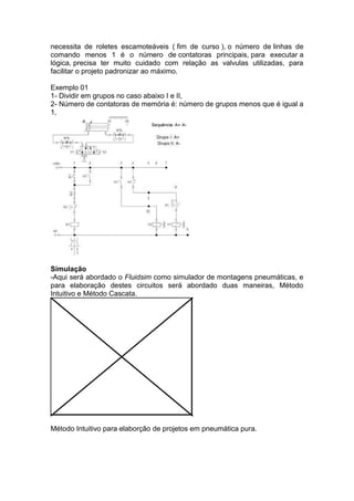necessita de roletes escamoteáveis ( fim de curso ), o número de linhas de
comando menos 1 é o número de contatoras principais, para executar a
lógica, precisa ter muito cuidado com relação as valvulas utilizadas, para
facilitar o projeto padronizar ao máximo.
Exemplo 01
1- Dividir em grupos no caso abaixo I e II,
2- Número de contatoras de memória é: número de grupos menos que é igual a
1,
Simulação
-Aqui será abordado o Fluidsim como simulador de montagens pneumáticas, e
para elaboração destes circuitos será abordado duas maneiras, Método
Intuitivo e Método Cascata.
Método Intuitivo para elaborção de projetos em pneumática pura.
 