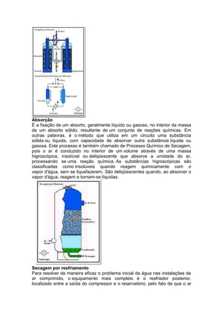 Absorção
É a fixação de um absorto, geralmente líquido ou gasoso, no interior da massa
de um absorto sólido, resultante de um conjunto de reações químicas. Em
outras palavras, é o método que utiliza em um circuito uma substância
sólida ou líquida, com capacidade de absorver outra substância líquida ou
gasosa. Este processo é também chamado de Processo Químico de Secagem,
pois o ar é conduzido no interior de um volume através de uma massa
higroscópica, insolúvel ou deliqüescente que absorve a umidade do ar,
processando se uma reação química. As substâncias higroscópicas são
classificadas como insolúveis quando reagem quimicamente com o
vapor d'água, sem se liquefazerem. São deliqüescentes quando, ao absorver o
vapor d'água, reagem e tornam-se líquidas.
Secagem por resfriamento
Para resolver de maneira eficaz o problema inicial da água nas instalações de
ar comprimido, o equipamento mais completo é o resfriador posterior,
localizado entre a saída do compressor e o reservatório, pelo fato de que o ar
 