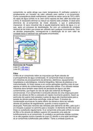 comprimido na saída atinge sua maior temperatura. O resfriador posterior é
simplesmente um trocador de calor utilizado para resfriar o ar comprimido.
Como conseqüência deste resfriamento, permite-se retirar cerca de 75% a 90%
do vapor de água contido no ar, bem como vapores de óleo; além de evitar que
a linha. É necessário eliminar ou reduzir ao máximo esta umidade. O ideal seria
eliminá-la do ar comprimido de modo absoluto, o que é praticamente
impossível. Ar seco industrial não é aquele totalmente isento de água; é o ar
que, após um processo de desidratação, flui com um conteúdo de umidade
residual de tal ordem que possa ser utilizado sem qualquer inconveniente. Com
as devidas preparações, conseguem-se a distribuição do ar com valor de
umidade baixa e tolerável nas aplicações encontradas.
Exercícios de Fixação
Lista 01 ( clik aqui )
Lista 02 ( clik aqui )
Filtro
O filtro de ar comprimido retém as impurezas que fluem através de
si principalmente de água condensada. Ar comprimido limpo é essencial
em indústrias de processamento de alimentos, eletrônica, equipamentos
hospitalares e odontológicos, indústria fotográfica, fábricas de plásticos e na
instrumentação. Ar limpo nessas e em outras aplicações significa mais do que
apenas ar isento de contaminação por partículas sólidas. O ar utilizado nessas
indústrias deve também estar isento de aerossóis de água e de óleo
contaminantes, que fogem do raio de ação dos sistemas de filtragem
convencionais. O ar comprimido é conduzido através de uma chapa guia para
dentro da câmara do filtro e colocado em rápido movimento giratório. Assim as
partículas de sujeira mais pesadas e gotas de água são impulsionadas para a
parede da câmara pela força centrífuga, onde se fixam. O produto da
condensação acumula-se na parte inferior da câmara e deve ser retirado
através do parafuso de esgotamento, quando a marca superior for
alcançada. Partículas menores são retiradas pelo elemento de filtro, pelo qual o
ar é forçado a passar no caminho para o receptor. O elemento de filtro deve ser
limpo ou substituído regularmente. O ar comprimido entra pelo orifício no corpo
do filtro e flui através do defletor superior (A) causando uma ação de
turbilhonamento no ar comprimido. A umidade e as partículas sólidas contidas
no ar são jogadas contra a parede do copo (C) devido a uma ação centrífuga
do ar comprimido turbilhonado pelo defletor. Tanto a umidade quanto as
 