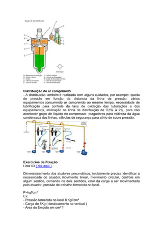Distribuição de ar comprimido
- A distribuição também é realizada com alguns cuidados, por exemplo: queda
de pressão em função da distancia da linha de pressão, vários
equipamentos consumindo ar comprimido ao mesmo tempo, necessidade de
lubrificação para controle da taxa de oxidação das tubulações e dos
equipamentos, inclinação na linha de distribuição de 0,5% a 2%, para não
acontecer golpe de líquido no compressor, purgadores para reitirada da água
condensada das linhas, válvulas de segurança para alívio de sobre pressão.
Exercícios de Fixação
Lista 03 ( clik aqui )
Dimensionamento dos atudores pneumáticos, inicialmente precisa identificar a
necessidade do atuador, movimento linear, movimento circular, controle em
algum sentido, comando no dois sentidos, valor da carga a ser movimentada
pelo atuador, pressão de trabalho fornecida no local.
P=kgf/cm²
Ex:
- Pressão fornecida no local 8 Kgf/cm²
- Carga de 8Kg ( deslocamento na vertical )
- Área do Êmbolo em cm² ?
 