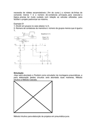 necessita de roletes escamoteáveis ( fim de curso ), o número de linhas de
comando menos 1 é o número de contatoras principais, para executar a
lógica, precisa ter muito cuidado com relação as valvulas utilizadas, para
facilitar o projeto padronizar ao máximo.
Exemplo 01
1- Dividir em grupos no caso abaixo I e II,
2- Número de contatoras de memória é: número de grupos menos que é igual a
1,
Simulação
-Aqui será abordado o Fluidsim como simulador de montagens pneumáticas, e
para elaboração destes circuitos será abordado duas maneiras, Método
Intuitivo e Método Cascata.
Método Intuitivo para elaborção de projetos em pneumática pura.
 