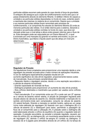 partículas sólidas escorrem pela parede do copo devido à força da gravidade.
O anteparo (B) assegura que a ação de turbilhonamento ocorra sem que o ar
passe diretamente através do elemento filtrante. O defletor inferior (E) separa a
umidade e as partículas sólidas depositadas no fundo do copo, evitando assim
a reentrada das mesmas no sistema de ar comprimido. Depois que a umidade
e as maiores partículas sólidas foram removidas pelo processo de
turbilhonamento, o ar comprimido flui através do elemento filtrante (D) onde as
menores partículas são retidas. O ar então retorna para o sistema, deixando a
umidade e as partículas sólidas contidas no fundo do copo, que deve ser
drenado antes que o nível atinja a altura onde possam retornar para o fluxo de
ar. Esta drenagem pode ser executada por um Dreno Manual (F), o qual
é acionado por uma manopla (G) girando no sentido anti-horário, ou por um
Dreno Automático, que libera o líquido assim que ele atinja um nível pré-
determinado.
Regulador de Pressão
Os reguladores foram projetados para proporcionar uma resposta rápida e uma
regulagem de pressão acurada para o maior número de aplicações industriais.
O uso do diafragma especialmente projetado resulta em um
aumento significativo da vida útil do regulador, proporcionando baixos custos
de manutenção. Suas principais características são:
- Resposta rápida e regulagem precisa, devido a uma aspiração secundária e
a válvula de assento incorporado.
- Grande capacidade de reversão de fluxo.
- Diafragma projetado para proporcionar um aumento da vida útil do produto.
- Dois orifícios destinados a manômetro que podem ser usados como orifícios
de saída.
- Fácil manutenção. O ar comprimido entra por (P) e pode sair por (P' apenas
se a válvula de assento estiver aberta. A secção de passagem regulável está
situada abaixo da válvula de assento (C). Girando totalmente a manopla (D) no
sentido anti-horário (mola sem compressão), conjunto da válvula de assento
(C) estará fechado. Girando a manopla no sentido horário, aplica-se um carga
numa mola calibrada de regulagem (A) fazendo com que o diafragma (B) e a
válvula de assento (C) s desloquem para baixo, permitindo a passagem do
fluxo de ar comprimido para a utilização (H). A pressão sobre o diafragma (B)
está balanceada através o orifício de equilíbrio (G) quando o regulador está em
operação. A pressão secundária, ao exceder a pressão regulada, causará, por
meio do orifício (G), ao diafragma (B), um movimento ascendente contra a mola
de regulagem (A), abrindo o orifício de sangria (F) contido no diafragma. O
excesso de ar é jogado para atmosfera através de um orifício (E) na tampa do
 