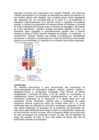 regulador (somente para reguladores com sangria). Portanto, uma saída de
pressão pré-regulada é um processo de abre-fecha da válvula de assento (C),
que poderia causar certa vibração. Isso é evitado porque certos reguladores
são equipados por um amortecimento (I) à mola ou a ar comprimido. O
dispositivo autocompensador (C-J) permite montar o regulador em qualquer
posição, e confere ao equipamento um pequeno tempo de resposta. A pressão
de saída é alterada pela atuação sobre a manopla de regulagem, não importa
se é para decréscimo - quando a pressão secundária regulada é maior, o ar
excedente desta regulagem é automaticamente expulso para o exterior
através do orifício (F) até a pressão desejada ser atingida - ou acréscimo - o
aumento Prof. Ricardo Adriano dos Santos 21 processa-se normalmente
atuando-se a manopla e comprimindo-se a mola (A) da forma já mencionada;
através de um manômetro (J) registram-se as pressões secundárias reguladas.
Lubrificador
Os sistemas pneumáticos e seus componentes são constituídos de
partes possuidoras de movimentos relativos, estando, portanto, sujeitos a
desgastes mútuos e consequente inutilização. Para diminuir os efeitos
desgastantes e as forças de atrito, a fim de facilitar os movimentos, os
equipamentos devem ser lubrificados convenientemente, por meio do ar
comprimido. Lubrificação do ar comprimido é a mescla deste com uma
quantidade de óleo lubrificante, utilizada para a lubrificação de partes
mecânicas internas móveis que estão em contato direto com o ar. Essa
lubrificação deve ser efetuada de uma forma controlada e adequada, a fim de
não causar obstáculos na passagem de ar, problemas nas guarnições etc.
Além disso, esse lubrificante deve chegar a todos os componentes, mesmo que
as linhas tenham circuitos sinuosos. Isso é conseguido desde que as partículas
de óleo permaneçam em suspensão no fluxo, ou seja, não se depositem ao
longo das paredes da linha. O meio mais prático de efetuar este tipo de
lubrificação é através do lubrificador.
 