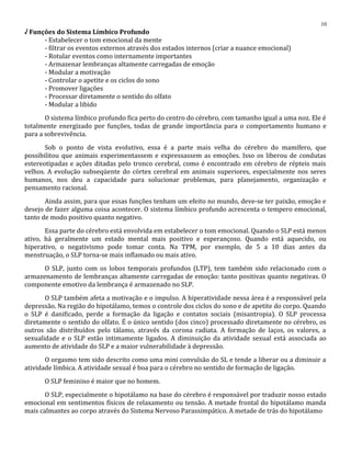 √ Funções do Sistema Límbico Profundo
- Estabelecer o tom emocional da mente
- filtrar os eventos externos através dos estados internos (criar a nuance emocional)
- Rotular eventos como internamente importantes
- Armazenar lembranças altamente carregadas de emoção
- Modular a motivação
- Controlar o apetite e os ciclos do sono
- Promover ligações
- Processar diretamente o sentido do olfato
- Modular a libido
O sistema límbico profundo fica perto do centro do cérebro, com tamanho igual a uma noz. Ele é
totalmente energizado por funções, todas de grande importância para o comportamento humano e
para a sobrevivência.
Sob o ponto de vista evolutivo, essa é a parte mais velha do cérebro do mamífero, que
possibilitou que animais experimentassem e expressassem as emoções. Isso os liberou de condutas
estereotipadas e ações ditadas pelo tronco cerebral, como é encontrado em cérebro de répteis mais
velhos. A evolução subseqüente do córtex cerebral em animais superiores, especialmente nos seres
humanos, nos deu a capacidade para solucionar problemas, para planejamento, organização e
pensamento racional.
Ainda assim, para que essas funções tenham um efeito no mundo, deve-se ter paixão, emoção e
desejo de fazer alguma coisa acontecer. O sistema límbico profundo acrescenta o tempero emocional,
tanto de modo positivo quanto negativo.
Essa parte do cérebro está envolvida em estabelecer o tom emocional. Quando o SLP está menos
ativo, há geralmente um estado mental mais positivo e esperançoso. Quando está aquecido, ou
hiperativo, o negativismo pode tomar conta. Na TPM, por exemplo, de 5 a 10 dias antes da
menstruação, o SLP torna-se mais inflamado ou mais ativo.
O SLP, junto com os lobos temporais profundos (LTP), tem também sido relacionado com o
armazenamento de lembranças altamente carregadas de emoção: tanto positivas quanto negativas. O
componente emotivo da lembrança é armazenado no SLP.
O SLP também afeta a motivação e o impulso. A hiperatividade nessa área é a responsável pela
depressão. Na região do hipotálamo, temos o controle dos ciclos do sono e de apetite do corpo. Quando
o SLP é danificado, perde a formação da ligação e contatos sociais (misantropia). O SLP processa
diretamente o sentido do olfato. É o único sentido (dos cinco) processado diretamente no cérebro, os
outros são distribuídos pelo tálamo, através da corona radiata. A formação de laços, os valores, a
sexualidade e o SLP estão intimamente ligados. A diminuição da atividade sexual está associada ao
aumento de atividade do SLP e a maior vulnerabilidade à depressão.
O orgasmo tem sido descrito como uma mini convulsão do SL e tende a liberar ou a diminuir a
atividade límbica. A atividade sexual é boa para o cérebro no sentido de formação de ligação.
O SLP feminino é maior que no homem.
O SLP, especialmente o hipotálamo na base do cérebro é responsável por traduzir nosso estado
emocional em sentimentos físicos de relaxamento ou tensão. A metade frontal do hipotálamo manda
mais calmantes ao corpo através do Sistema Nervoso Parassimpático. A metade de trás do hipotálamo
10
 