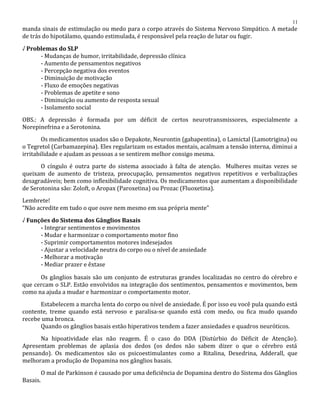 manda sinais de estimulação ou medo para o corpo através do Sistema Nervoso Simpático. A metade
de trás do hipotálamo, quando estimulada, é responsável pela reação de lutar ou fugir.
√ Problemas do SLP
- Mudanças de humor, irritabilidade, depressão clínica
- Aumento de pensamentos negativos
- Percepção negativa dos eventos
- Diminuição de motivação
- Fluxo de emoções negativas
- Problemas de apetite e sono
- Diminuição ou aumento de resposta sexual
- Isolamento social
OBS.: A depressão é formada por um déficit de certos neurotransmissores, especialmente a
Norepinefrina e a Serotonina.
Os medicamentos usados são o Depakote, Neurontin (gabapentina), o Lamictal (Lamotrigina) ou
o Tegretol (Carbamazepina). Eles regularizam os estados mentais, acalmam a tensão interna, diminui a
irritabilidade e ajudam as pessoas a se sentirem melhor consigo mesma.
O cíngulo é outra parte do sistema associado à falta de atenção. Mulheres muitas vezes se
queixam de aumento de tristeza, preocupação, pensamentos negativos repetitivos e verbalizações
desagradáveis; bem como inflexibilidade cognitiva. Os medicamentos que aumentam a disponibilidade
de Serotonina são: Zoloft, o Aropax (Paroxetina) ou Prozac (Fluoxetina).
Lembrete!
“Não acredite em tudo o que ouve nem mesmo em sua própria mente”
√ Funções do Sistema dos Gânglios Basais
- Integrar sentimentos e movimentos
- Mudar e harmonizar o comportamento motor fino
- Suprimir comportamentos motores indesejados
- Ajustar a velocidade neutra do corpo ou o nível de ansiedade
- Melhorar a motivação
- Mediar prazer e êxtase
Os gânglios basais são um conjunto de estruturas grandes localizadas no centro do cérebro e
que cercam o SLP. Estão envolvidos na integração dos sentimentos, pensamentos e movimentos, bem
como na ajuda a mudar e harmonizar o comportamento motor.
Estabelecem a marcha lenta do corpo ou nível de ansiedade. É por isso eu você pula quando está
contente, treme quando está nervoso e paralisa-se quando está com medo, ou fica mudo quando
recebe uma bronca.
Quando os gânglios basais estão hiperativos tendem a fazer ansiedades e quadros neuróticos.
Na hipoatividade elas não reagem. É o caso do DDA (Distúrbio do Déficit de Atenção).
Apresentam problemas de aplasia dos dedos (os dedos não sabem dizer o que o cérebro está
pensando). Os medicamentos são os psicoestimulantes como a Ritalina, Dexedrina, Adderall, que
melhoram a produção de Dopamina nos gânglios basais.
O mal de Parkinson é causado por uma deficiência de Dopamina dentro do Sistema dos Gânglios
Basais.
11
 