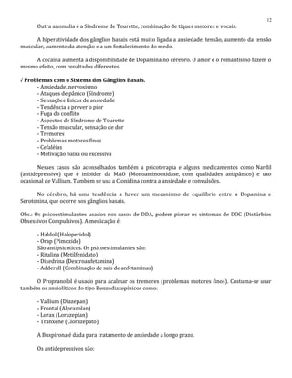 Outra anomalia é a Síndrome de Tourette, combinação de tiques motores e vocais.
A hiperatividade dos gânglios basais está muito ligada a ansiedade, tensão, aumento da tensão
muscular, aumento da atenção e a um fortalecimento do medo.
A cocaína aumenta a disponibilidade de Dopamina no cérebro. O amor e o romantismo fazem o
mesmo efeito, com resultados diferentes.
√ Problemas com o Sistema dos Gânglios Basais.
- Ansiedade, nervosismo
- Ataques de pânico (Síndrome)
- Sensações físicas de ansiedade
- Tendência a prever o pior
- Fuga do conflito
- Aspectos de Síndrome de Tourette
- Tensão muscular, sensação de dor
- Tremores
- Problemas motores finos
- Cefaléias
- Motivação baixa ou excessiva
Nesses casos são aconselhados também a psicoterapia e alguns medicamentos como Nardil
(antidepressivo) que é inibidor da MAO (Monoaminooxidase, com qualidades antipânico) e uso
ocasional de Vallium. Também se usa a Clonidina contra a ansiedade e convulsões.
No cérebro, há uma tendência a haver um mecanismo de equilíbrio entre a Dopamina e
Serotonina, que ocorre nos gânglios basais.
Obs.: Os psicoestimulantes usados nos casos de DDA, podem piorar os sintomas de DOC (Distúrbios
Obsessivos Compulsivos). A medicação é:
- Haldol (Haloperidol)
- Orap (Pimozide)
São antipsicóticos. Os psicoestimulantes são:
- Ritalina (Metilfenidato)
- Dixedrina (Dextroanfetamina)
- Adderall (Combinação de sais de anfetaminas)
O Propranolol é usado para acalmar os tremores (problemas motores finos). Costuma-se usar
também os ansiolíticos do tipo Benzodiazepínicos como:
- Vallium (Diazepan)
- Frontal (Alprazolan)
- Lorax (Lorazeplan)
- Tranxene (Clorazepato)
A Buspirona é dada para tratamento de ansiedade a longo prazo.
Os antidepressivos são:
12
 