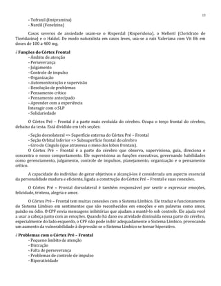 - Tofranil (Imipramina)
- Nardil (Fenelzina)
Casos severos de ansiedade usam-se o Risperdal (Risperidona), o Melleril (Cloridrato de
Tioridazina) e o Haldol. De modo naturalista em casos leves, usa-se a raiz Valeriana com Vit B6 em
doses de 100 a 400 mg.
√ Funções do Córtex Frontal
- Âmbito de atenção
- Perseverança
- Julgamento
- Controle de impulso
- Organização
- Automonitoração e supervisão
- Resolução de problemas
- Pensamento crítico
- Pensamento antecipado
- Aprender com a experiência
Interagir com o SLP
- Solidariedade
O Córtex Pré – Frontal é a parte mais evoluída do cérebro. Ocupa o terço frontal do cérebro,
debaixo da testa. Está dividido em três seções:
- Seção dorsolateral => Superfície externa do Córtex Pré – Frontal
- Seção Orbital Inferior => Subsuperfície frontal do cérebro
- Giro do Cíngulo (que atravessa o meio dos lobos frontais).
O Córtex Pré – Frontal é a parte do cérebro que observa, supervisiona, guia, direciona e
concentra o nosso comportamento. Ele supervisiona as funções executivas, governando habilidades
como gerenciamento, julgamento, controle de impulsos, planejamento, organização e o pensamento
crítico.
A capacidade do indivíduo de gerar objetivos e alcançá-los é considerada um aspecto essencial
da personalidade madura e eficiente, ligada a construção do Córtex Pré – Frontal e suas conexões.
O Córtex Pré – Frontal dorsolateral é também responsável por sentir e expressar emoções,
felicidade, tristeza, alegria e amor.
O Córtex Pré – Frontal tem muitas conexões com o Sistema Límbico. Ele traduz o funcionamento
do Sistema Límbico em sentimentos que são reconhecidos em emoções e em palavras como amor,
paixão ou ódio. O CPF envia mensagens inibitórias que ajudam a mantê-lo sob controle. Ele ajuda você
a usar a cabeça junto com as emoções. Quando há dano ou atividade diminuída nessa parte do cérebro,
especialmente do lado esquerdo, o CPF não pode inibir adequadamente o Sistema Límbico, provocando
um aumento da vulnerabilidade à depressão se o Sistema Límbico se tornar hiperativo.
√ Problemas com o Córtex Pré – Frontal
- Pequeno âmbito de atenção
- Distração
- Falta de perseverança
- Problemas de controle de impulso
- Hiperatividade
13
 