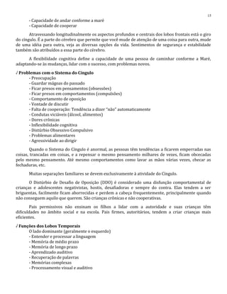 - Capacidade de andar conforme a maré
- Capacidade de cooperar
Atravessando longitudinalmente os aspectos profundos e centrais dos lobos frontais está o giro
do cíngulo. É a parte do cérebro que permite que você mude de atenção de uma coisa para outra, mude
de uma idéia para outra, veja as diversas opções da vida. Sentimentos de segurança e estabilidade
também são atribuídos a essa parte do cérebro.
A flexibilidade cognitiva define a capacidade de uma pessoa de caminhar conforme a Maré,
adaptando-se às mudanças, lidar com o sucesso, com problemas novos.
√ Problemas com o Sistema do Cíngulo
- Preocupação
- Guardar mágoas do passado
- Ficar presos em pensamentos (obsessões)
- Ficar presos em comportamentos (compulsões)
- Comportamento de oposição
- Vontade de discutir
- Falta de cooperação: Tendência a dizer “não” automaticamente
- Condutas viciáveis (álcool, alimentos)
- Dores crônicas
- Inflexibilidade cognitiva
- Distúrbio Obsessivo Compulsivo
- Problemas alimentares
- Agressividade ao dirigir
Quando o Sistema do Cíngulo é anormal, as pessoas têm tendências a ficarem emperradas nas
coisas, trancadas em coisas, e a repensar o mesmo pensamento milhares de vezes, ficam obcecadas
pelo mesmo pensamento. Até mesmo comportamentos como lavar as mãos várias vezes, checar as
fechaduras, etc.
Muitas separações familiares se devem exclusivamente à atividade do Cíngulo.
O Distúrbio de Desafio de Oposição (DDO) é considerado uma disfunção comportamental de
crianças e adolescentes negativistas, hostis, desafiadoras e sempre do contra. Elas tendem a ser
briguentas, facilmente ficam aborrecidas e perdem a cabeça frequentemente, principalmente quando
não conseguem aquilo que querem. São crianças crônicas e não cooperativas.
Pais permissivos não ensinam os filhos a lidar com a autoridade e suas crianças têm
dificuldades no âmbito social e na escola. Pais firmes, autoritários, tendem a criar crianças mais
eficientes.
√ Funções dos Lobos Temporais
O lado dominante (geralmente o esquerdo)
- Entender e processar a linguagem
- Memória de médio prazo
- Memória de longo prazo
- Aprendizado auditivo
- Recuperação de palavras
- Memórias complexas
- Processamento visual e auditivo
15
 