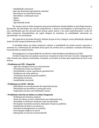 - Estabilidade emocional
Lado não dominante (geralmente o direito)
- Reconhecer as expressões faciais
- Decodificar a entonação vocal
- Ritmo
- Música
- Aprendizado visual
Por muitos anos os lobos temporais passaram totalmente despercebidos na psicologia humana.
Raramente são discutidos nos círculos psiquiátricos, e poucos neurologistas se preocuparam com a
rica contribuição que eles prestam para sermos quem somos e em como experiênciamos a vida. Os
lobos temporais desempenham um papel integral na memória, na estabilidade emocional, no
aprendizado e na socialização.
Ser capaz de ler de modo eficiente, lembrar do que se leu e integrar a nova informação, depende
muito do lobo temporal dominante (LTD).
A atividade ótima nos lobos temporais salienta a estabilidade do estado mental, enquanto o
aumento ou a diminuição da atividade nessa parte do cérebro leva a condutas e humores flutuantes,
inconsistentes ou imprevisíveis.
Prosopagnosia é a incapacidade de reconhecer rostos familiares (problemas no LTD).
Os lobos temporais nos ajudam a processar o mundo da visão e do som e nos dar a linguagem da
vida. Permite que sejamos estimulados, relaxados, ou levados ao êxtase pela experiência de ouvir uma
música.
√ Problemas no LTD – Esquerdo
- Agressão, dirigida interna ou externamente
- Pensamentos tristes ou violentos
- Sensibilidade a coisas superficiais, paranóia leve
- Problemas em achar palavras
- Problemas de processamento auditivo
- Dificuldades de leitura
- instabilidade emocional
√ Problemas no LTnD – Direito
- Dificuldade no reconhecimento de expressões faciais
- Dificuldade em decodificar a entonação vocal
- Implicação em lutas com habilidades sociais
√ Problemas com Um ou Ambos os Lobos Temporais
- Problemas de memória, amnésia
- Dores de cabeça ou dores abdominais sem explicação clara
- Ansiedade ou medo por nenhuma razão em particular
- Percepções sensoriais anormais, distorções visuais ou auditivas
- Sentimentos de dejá vu ou jamais vu
- Períodos de desligamento ou confusão
- Preocupação religiosa ou moral
- Hipergrafia ou escrever excessivamente
16
 