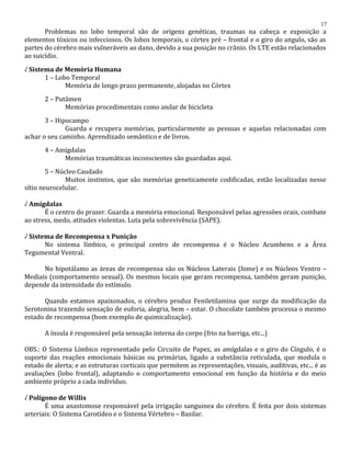 Problemas no lobo temporal são de origens genéticas, traumas na cabeça e exposição a
elementos tóxicos ou infecciosos. Os lobos temporais, o córtex pré – frontal e o giro do angulo, são as
partes do cérebro mais vulneráveis ao dano, devido a sua posição no crânio. Os LTE estão relacionados
ao suicídio.
√ Sistema de Memória Humana
1 – Lobo Temporal
Memória de longo prazo permanente, alojadas no Córtex
2 – Putâmen
Memórias procedimentais como andar de bicicleta
3 – Hipocampo
Guarda e recupera memórias, particularmente as pessoas e aquelas relacionadas com
achar o seu caminho. Aprendizado semântico e de livros.
4 – Amígdalas
Memórias traumáticas inconscientes são guardadas aqui.
5 – Núcleo Caudado
Muitos instintos, que são memórias geneticamente codificadas, estão localizadas nesse
sítio neurocelular.
√ Amígdalas
É o centro do prazer. Guarda a memória emocional. Responsável pelas agressões orais, combate
ao stress, medo, atitudes violentas. Luta pela sobrevivência (SAPE).
√ Sistema de Recompensa x Punição
No sistema límbico, o principal centro de recompensa é o Núcleo Acumbens e a Área
Tegumental Ventral.
No hipotálamo as áreas de recompensa são os Núcleos Laterais (fome) e os Núcleos Ventro –
Mediais (comportamento sexual). Os mesmos locais que geram recompensa, também geram punição,
depende da intensidade do estímulo.
Quando estamos apaixonados, o cérebro produz Feniletilamina que surge da modificação da
Serotonina trazendo sensação de euforia, alegria, bem – estar. O chocolate também processa o mesmo
estado de recompensa (bom exemplo de quimicalização).
A ínsula é responsável pela sensação interna do corpo (frio na barriga, etc...)
OBS.: O Sistema Límbico representado pelo Circuito de Papez, as amígdalas e o giro do Cíngulo, é o
suporte das reações emocionais básicas ou primárias, ligado a substância reticulada, que modula o
estado de alerta; e as estruturas corticais que permitem as representações, visuais, auditivas, etc... é as
avaliações (lobo frontal), adaptando o comportamento emocional em função da história e do meio
ambiente próprio a cada indivíduo.
√ Polígono de Willis
É uma anastomose responsável pela irrigação sanguinea do cérebro. É feita por dois sistemas
arteriais: O Sistema Carotídeo e o Sistema Vértebro – Basilar.
17
 