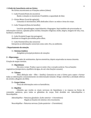 √ A Sede da Consciência está no Córtex
No Córtex encontramos as 4 funções nobres (lobos)
1 – Lobo Frontal (Ponto de encontro)
Razão e emoção se encontram. É também a capacidade de falar.
2 – Córtex Motor (Local de agitação)
Comanda os movimentos, 60% dedicados à face e as mãos e áreas do corpo.
3 – Lobo Temporal (Zona do barulho)
Local de aprendizagem, especialmente a linguagem. Aqui também são processadas as
informações sonoras, captadas pelos ouvidos. Emoções religiosas, medo, alegria, imagens de vela, cruz,
facilitam a meditação.
4 – Lobo Occipital (Lugar das paisagens)
Analisam as imagens percebidas pelos olhos.
5 – Lobo Parietal (Área dos sensores)
Interpreta as informações sensoriais como calor, frio, no ambiente.
√ Departamento da emoção.
1 – Sistema Límbico
Amígdalas principal produtora de emoções
2 – Hipocampo
Gerador de sentimentos. Aprova memórias, depois arquivadas na massa cinzenta.
Criação de mapas mentais.
3 – Hipotálamo
Elo com o corpo. Traduz o que se sente e faz o coração acelerar. Faz as funções
vegetativas (temperatura, equilíbrio da água, do sal e das funções sexuais)
4 – Tálamo
Afeto (Relação mãe – filho – família). Comunica-se com o Córtex para captar e formar
todas as informações conscientemente em determinado instante. Dirige e distribui a atividade elétrica
do cérebro. (Registro do EEG).
5 – Corpo Caloso
Troca de informações entre os hemisférios.
6 – Hipófise
Glândula que recebe os sinais nervosos do hipotálamo e os repassa na forma de
comandos químicos, para todas as glândulas do corpo. Está dividida em: Adenohipófise e
Neurohipófise.
Adenohipófise – Natureza glandular. (Lobo anterior – 6 hormônios)
Regula as funções do sistema e do crescimento.
Neurohipófise – Natureza nervosa. (Lobo posterior – 2 hormônios)
18
 