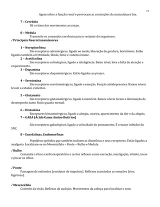 Agem sobre a função renal e provocam as contrações da musculatura lisa.
7 – Cerebelo
Dá o ritmo dos movimentos ao corpo.
8 – Medula
Transmite os comandos cerebrais para o restante do organismo.
√ Principais Neurotransmissores
1 – Norepinefrina
São receptores adrenérgicos, ligado ao medo, liberação de gordura, hormônios. Estão
ligados também a fertilidade, libido, fome e sistema imune.
2 – Acetilcolina
São receptores colinérgicos, ligado a inteligência. Baixo nível, leva a falta de atenção e
esquecimento.
3 – Dopamina
São receptores dopaminérgicos. Estão ligados ao prazer.
4 – Serotonina
São receptores serotoninérgicos, ligado a emoção. Função antidepressiva. Baixos níveis
levam a estados violentos.
5 – Glutamato
São receptores glutamatérgicos, ligado à memória. Baixos níveis levam a diminuição de
desempenho tanto físico quanto mental.
6 – Histamina
Receptores histaminérgicos, ligado a alergia, coceira, aparecimento da dor e da alegria.
7 – GABA (Ácido Gama Amino Butírico)
São receptores gabaérgicos, ligado a velocidade do pensamento. É o maior inibidor do
SNC.
8 – Encefalinas, Endomorfinas
Peptídeos opióides que também incluem as dinorfinas e seus receptores. Estão ligados a
analgesia. Localizam-se no Mesencéfalo – Ponte – Bulbo e Medula.
√ Bulbo
Comanda o ritmo cardiorespiratório e certos reflexos como excreção, mastigação, vômito, tosse
e piscar os olhos.
√ Ponte
Passagem de estímulos (condutor de impulsos). Reflexos associados as emoções (riso,
lágrimas).
√ Mesencéfalo
Controle da visão. Reflexos de audição. Movimentos da cabeça para localizar o som.
19
 