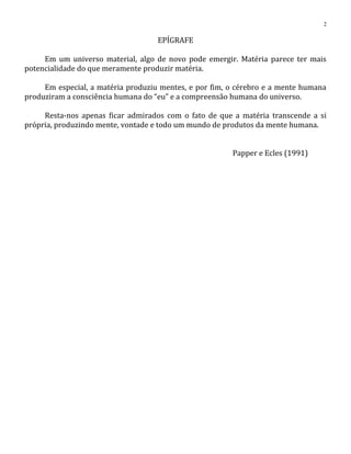 EPÍGRAFE
Em um universo material, algo de novo pode emergir. Matéria parece ter mais
potencialidade do que meramente produzir matéria.
Em especial, a matéria produziu mentes, e por fim, o cérebro e a mente humana
produziram a consciência humana do “eu” e a compreensão humana do universo.
Resta-nos apenas ficar admirados com o fato de que a matéria transcende a si
própria, produzindo mente, vontade e todo um mundo de produtos da mente humana.
Papper e Ecles (1991)
2
 