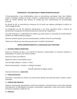 INTRODUÇÃO: “ESCLARECENDO O TERMO NEUROPSICANÁLISE”
A Neuropsicanálise é uma interdisciplina, onde as neurociências participam como fator didático
quanto a fisiologia cerebral, de modo a explicar o comportamento humano. O conteúdo subliminar
pode ser melhor definido pelo analista, na medida que seus conhecimentos de neurofisiologia
avançam.
Na década de 80, as neurociências avançaram de tal modo, que algumas patologias já podem ser
melhor diagnosticadas.
As tomografias em 3D, 4D ajudaram sobremaneira a ver áreas específicas ativas e inativas. As
perfusões por tomografias de emissão de pósitrons valorizaram o diagnóstico.
Isso tudo enriqueceu o conhecimento do analista, que pode separar as anomalias do mundo objetivo,
somático, do conflito subjetivo, psíquico.
É preciso entender apenas, que esse mundo psíquico, também é fruto de uma fisiologia.
“Nada está na Mente, que não tenha passado pelos 5 sentidos” (Aristóteles).
NOSSO COMPORTAMENTO E A ASSOCIAÇÃO AOS 5 SENTIDOS
1 – SISTEMA LÍMBICO PROFUNDO
Centro de formação de laços e de controle de humores. Compreendem as estruturas talâmicas e
hipotalâmicas. É a parte mais velha do cérebro.
Esta área é maior nas mulheres.
Região dos odores e da atividade sexual.
Área Pré-Óptica Medial => Córtex => Pênis
Núcleo Ventromedial => Sordose => Exibição da Vagina
↓
Sinal de submissão de alguns animais
Esta área relaciona-se a depressão.
2 – GÂNGLIOS BASAIS
Controlam a velocidade do cérebro em marcha lenta. Quando está acelerado temos o pânico, medo e
ansiedade.
3 – CÓRTEX PRÉ-FRONTAL
Ajuda na concentração, planejamento, controle dos impulsos e decisão de boas ou más idéias. Quando
está hiperativo, há dificuldades de atenção, concentração, organização e baixa auto-estima. Sensação
de fracasso repetitivo. Conflito do “eu”
4 – CÍNGULO
3
 