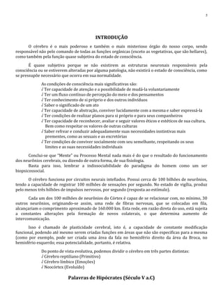 INTRODUÇÃO
O cérebro é o mais poderoso e também o mais misterioso órgão do nosso corpo, sendo
responsável não pelo comando de todas as funções orgânicas (exceto as vegetativas, que são hellares),
como também pela função quase subjetiva do estado de consciência.
É quase subjetiva porque se não existirem as estruturas neuronais responsáveis pela
consciência ou se estiverem alteradas por alguma patologia, não existirá o estado de consciência, como
se pressupõe necessário que ocorra em sua normalidade.
As condições de consciência mais significativas são:
√ Ter capacidade de atenção e a possibilidade de mudá-la voluntariamente
√ Ter um fluxo contínuo de percepção do meio e dos pensamentos
√ Ter conhecimento de si próprio e dos outros indivíduos
√ Saber o significado de um ato
√ Ter capacidade de abstração, conviver lucidamente com a mesma e saber expressá-la
√ Ter condições de realizar planos para si próprio e para seus companheiros
√ Ter capacidade de reconhecer, avaliar e seguir valores éticos e estéticos de sua cultura,
Bem como respeitar os valores de outras culturas
√ Saber refrear e conduzir adequadamente suas necessidades instintivas mais
prementes, como as sexuais e as excretórias
√ Ter condições de conviver socialmente com seu semelhante, respeitando os seus
limites e as suas necessidades individuais
Conclui-se que “Mente” ou Processo Mental nada mais é do que o resultado do funcionamento
dos neurônios cerebrais, ou dizendo de outra forma, de sua fisiologia.
Basta para isso, lembrar a indissociabilidade do paradigma do homem como um ser
biopsicossocial.
O cérebro funciona por circuitos neurais intefiados. Possui cerca de 100 bilhões de neurônios,
tendo a capacidade de registrar 100 milhões de sensações por segundo. No estado de vigília, produz
pelo menos três bilhões de impulsos nervosos, por segundo (resposta ao estímulo).
Cada um dos 100 milhões de neurônios do Córtex é capaz de se relacionar com, no mínimo, 30
outros neurônios, originando-se assim, uma rede de fibras nervosas, que se colocadas em fila,
alcançariam o comprimento aproximado de 160.000 km. Esta rede, em razão direta do uso, está sujeita
a constantes alterações pela formação de novos colaterais, o que determina aumento de
intercomunicação.
Isso é chamado de plasticidade cerebral, isto é, a capacidade de constante modificação
funcional, podendo até mesmo serem criadas funções em áreas que não são especificas para a mesma
(como por exemplo, pode ser criada uma área da fala no hemisfério direito da área da Broca, no
hemisfério esquerdo; essa potencialidade, portanto, é relativa.
Do ponto de vista evolutiva, podemos dividir o cérebro em três partes distintas:
√ Cérebro reptiliano (Primitivo)
√ Cérebro límbico (Emoções)
√ Neocórtex (Evoluído)
Palavras de Hipócrates (Século V a.C)
5
 