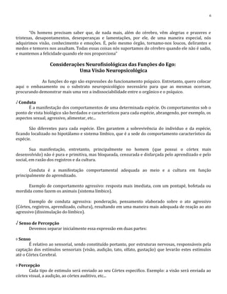 “Os homens precisam saber que, de nada mais, além do cérebro, vêm alegrias e prazeres e
tristezas, desapontamentos, desesperanças e lamentações, por ele, de uma maneira especial, nós
adquirimos visão, conhecimento e emoções. É, pelo mesmo órgão, tornamo-nos loucos, delirantes e
medos e temores nos assaltam. Todas essas coisas nós suportamos do cérebro quando ele não é sadio,
e mantemos a felicidade quando ele nos proporciona”
Considerações Neurofisiológicas das Funções do Ego:
Uma Visão Neuropsicológica
As funções do ego são expressões do funcionamento psíquico. Entretanto, quero colocar
aqui o embasamento ou o substrato neuropsicológico necessário para que as mesmas ocorram,
procurando demonstrar mais uma vez a indissociabilidade entre o orgânico e o psíquico.
√ Conduta
É a manifestação dos comportamentos de uma determinada espécie. Os comportamentos sob o
ponto de vista biológico são herdados e característicos para cada espécie, abrangendo, por exemplo, os
aspectos sexual, agressivo, alimentar, etc...
São diferentes para cada espécie. Eles garantem a sobrevivência do individuo e da espécie,
ficando localizado no hipotálamo e sistema límbico, que é a sede do comportamento característico da
espécie.
Sua manifestação, entretanto, principalmente no homem (que possui o córtex mais
desenvolvido) não é pura e primitiva, mas bloqueada, censurada e disfarçada pelo aprendizado e pelo
social, em razão dos registros e da cultura.
Conduta é a manifestação comportamental adequada ao meio e a cultura em função
principalmente do aprendizado.
Exemplo de comportamento agressivo: resposta mais imediata, com um pontapé, bofetada ou
mordida como fazem os animais (sistema límbico).
Exemplo de conduta agressiva: ponderação, pensamento elaborado sobre o ato agressivo
(Córtex, registros, aprendizado, cultura), resultando em uma maneira mais adequada de reação ao ato
agressivo (dissimulação do límbico).
√ Senso de Percepção
Devemos separar inicialmente essa expressão em duas partes:
◊ Senso
É relativo ao sensorial, sendo constituído portanto, por estruturas nervosas, responsáveis pela
captação dos estímulos sensoriais (visão, audição, tato, olfato, gustação) que levarão estes estímulos
até o Córtex Cerebral.
◊ Percepção
Cada tipo de estimulo será enviado ao seu Córtex especifico. Exemplo: a visão será enviada ao
córtex visual, a audição, ao córtex auditivo, etc...
6
 