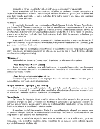 Chegando ao córtex especifico haverá o registro, para só então ocorrer a percepção.
Assim, a percepção será diferente para cada individuo, em razão dos registros preexistentes a
respeito de determinado estimulo. Como exemplo, ao ouvir determinada palavra, um individuo terá
uma determinada percepção, e outro individuo terá outra, sempre em razão dos registros
preexistentes sobre a mesma.
√ Atenção
A capacidade de atenção esta relacionada ao SRAA (Sistema Reticular Ativador Ascendente),
que é uma rede de fibras nervosas que partem do tronco encefálico e entram em contato direto com o
córtex cerebral, onde é realizado o registro do estimulo. O córtex também envia estímulos através do
SRAD (Sistema Reticular Ativador Ascendente), realizando um feed back e, desta forma, em principio,
ativando a atenção. Como resultados deste feed back entre SRAA e SRAD formam-se as ondas beta, que
possibilitam a atenção.
A região Pré – frontal, através da sua maturação, também possibilita a capacidade de atenção. É
importante também a atuação de neurotransmissores, principalmente a Serotonina e a Dopamina, para
que ocorra a capacidade de atenção.
Quando há pouca maturação dessas estruturas, a capacidade de atenção fica prejudicada, como
ocorre em crianças até aproximadamente os três anos de idade ou com o HDAD (Déficit de Atenção
pela Desordem da Hiperatividade)
√ Linguagem
A capacidade de linguagem (ou expressão) fica situada em três regiões do encéfalo.
◊ Área de Expressão Motora (Broca)
Região posterior, localizada entre os lobos frontais e temporais. É responsável pela linguagem
expressiva e, quando há lesão nessa área, ocorre extrema dificuldade em expressar uma idéia, o que é
chamado de “Afasia Motora”.
◊ Área de Expressão Sensória (Wernicke)
É responsável pela compreensão da linguagem. Sua lesão ocasiona a “Afasia Sensória”, que é a
incapacidade de expressar o conteúdo assimilado.
√ Região Frontal da Linguagem (Lobo Frontal)
É também chamada de região terciária, onde é guardado o conteúdo assimilado de uma forma
permanente (engrama). É responsável pelas capacidades subordinadas à linguagem, como escrever,
ler, contar, etc... (uma vez aprendida, nunca mais será apagada).
√ Consciência
Os centros de linguagem ficam situados apenas no hemisfério esquerdo. Em pacientes que
sofreram a cirurgia Split-brain (seccionamento das fibras do corpo caloso, que ligam um hemisfério ao
outro), o comportamento passa a ocorrer como se os atos captados e praticados por seu hemisfério
direito, não tivessem acontecido (não há consciência).
Separado do hemisfério esquerdo, o direito leva uma vida própria, não pode se expressar nem
verbalmente nem por escrito, e os processos sensoriais motores e integrativos por ele realizados, não
são percebidos pelo paciente (são inconscientes).
Portanto, o hemisfério esquerdo, com suas estruturas corticais e subcorticais, pode ser
considerado como o substrato neurônico para a consciência do ser humano, que só pode ser expressa
através da linguagem, falada ou não.
7
 