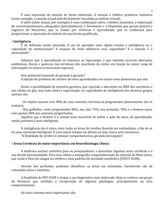 É uma expressão da emoção de forma elaborada. A emoção é límbica, primitiva, instintiva
(como exemplo, a emoção sexual está diretamente vinculada ao instinto sexual).
O afeto (afeto sexual, por exemplo) é uma combinação entre o límbico (instinto), a elaboração
de neurotransmissores adequados (principalmente a Serotonina e a Dopamina que geram prazer) e
registros do Neocórtex, que se traduz por vivências e aprendizado, que se combinará para
proporcionar a expressão do instinto de uma forma qualificada.
√ Inteligência
É de definição muito discutida. O ato de aprender mais rápido remete a inteligência ou a
capacidade de memorização? A atuação do meio influencia essa capacidade? E a emoção e a
necessidade?
Sabemos que o aprendizado se relaciona ao hipocampo, e que também ocorrem alterações
anatômicas, físicas e químicas nos terminais dos neurônios do córtex em função da maior carga de
informações (o córtex se torna mais espesso).
Esse potencial é passado de geração a geração?
A injeção de proteínas do cérebro de ratos aprendizados em outros ratos demonstra que sim.
Existe a possibilidade da memória genética, que equivale a alterações no RNA dos neurônios e
nas células da glia, mas tudo ainda é especulação. As capacidades de inteligência dos diversos grupos
animais são:
- Os répteis nascem com 98% de suas conexões nervosas já programadas (basicamente são só
instinto).
- Nos golfinhos, estão programados 80%, nos cães 75%, nos primatas, 70% e o homem nasce
com apenas 30% das conexões programadas.
Significa que o homem é o animal mais suscetível de sofrer a ação do meio, do aprendizado,
sendo, portanto o mais inteligente.
A inteligência não é única, mais todas as áreas do cérebro deverão ser estimuladas, a fim de se
ter uma conclusão inteligente. E essa estará sempre em aberto, ou seja, nunca será conclusiva.
“A finalidade do cérebro é otimizar comportamentos, gerando percepções”.
√ Áreas Cerebrais de maior importância em Neurofisiologia Clínica
A medicina nuclear contribui para os pesquisadores, a desvendar algumas áreas cerebrais e a
sua devida funcionalidade. Para isso, utiliza a tomografia computadorizada de emissão de fóton único,
que mede o fluxo do sangue no cérebro e seus padrões de atividade metabólica (SPECT SCAN).
Através das perfusões, podemos identificar as áreas em atividades. Geralmente são de
colorações azuis e amarelas.
A finalidade do PET SCAN é chegar a um diagnostico mais elaborado. Hoje se conhece um grupo
de fármacos que auxiliam a recuperação de algumas patologias, principalmente na área
comportamental.
Os cinco sistemas mais importantes são:
9
 