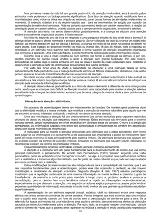 10
Nos primeiros meses de vida há um grande predomínio da atenção involuntária, esta é atraída pelos
estímulos mais poderosos ou biologicamente significativos. Este tipo de atenção quando mobilizado leva a
manifestações como voltar os olhos em direção ao estímulo, parar outras formas de atividades irrelevantes no
momento. O exemplo clássico é o do recém-nascido que para os movimentos de sucção por ocasião da
apresentação de estímulos luminosos. Nota-se portanto que mesmo tendo um caráter involuntário, a reação de
orientação pode ter caráter seletivo, criando a base para o comportamento organizado, direcional e seletivo.
A atenção voluntária, vai sendo desenvolvida gradativamente, e a criança só adquire uma atenção
estável e socialmente organizada próximo à idade escolar.
No inicio do segundo ano de vida em resposta a uma pergunta simples do tipo onde está a boneca? A
criança dirige-se para o objeto nomeado e procura pegá-lo. Se for colocado ao lado da criança um objeto não
familiar, ao mesmo tempo em que se solicita a boneca, a criança ao invés de se deter na boneca se detém no
outro objeto. Este estágio de desenvolvimento vai mais ou menos dos 18 aos 28 meses, nele a resposta de
orientação a um estímulo novo suprime com facilidade a forma superior de atenção socialmente organizada
que começou a aparecer. Uma instrução falada é ainda facilmente sobrepujada pelas informações visuais.
Durante toda a vida a visão constitui-se num sentido que tende a sobrepujar os demais, e por isto,
objetos inseridos no campo visual tendem a atrair a atenção com grande facilidade. Por este motivo,
brincadeiras de cabra cega e outras similares em que se priva o sujeito da visão colaboram para mobilizar e
desenvolver a atenção a partir de informações provenientes dos outros sentidos.
Por volta dos cinco anos de idade a capacidade de obedecer a uma instrução falada se torna
suficientemente forte permitindo que a criança facilmente elimine os fatores irrelevantes, distrativos, mas ainda
podem aparecer sinais de instabilidade das formas superiores da atenção.
Na idade escolar está estabelecido um comportamento seletivo estável subordinado á fala audível de
um adulto e a fala interior da própria criança. Muitas vezes a criança lê em voz alta como forma de reforçar sua
atenção pela entrada de informações auditivas.
A atenção desenvolve-se gradualmente e o ritmo de desenvolvimento é diferente de uma criança para
outra, sendo que as crianças com Déficit de Atenção mostram uma capacidade para manter a atenção seletiva
semelhante à de crianças de idade inferior, e menor que de seus colegas de mesma idade e sem problemas de
aprendizagem.
Interação ente atenção - afetividade.
No processo de aprendizagem temos um imbricamento de funções. De maneira geral podemos dizer
que a afetividade mobiliza a nossa vontade, que mobiliza a atenção de maneira voluntária para aquilo que vai
de encontro ao nosso interesse, colocando o estímulo no centro de nossa atenção.
Uma vez mobilizada a atenção há um direcionamento dos canais sensoriais para captarem estímulos
oriundos do objeto ou situação que despertou nosso interesse. Estes estímulos são enviados para o sistema
nervoso central, sendo interpretados em nível encefálico em diversas áreas do cérebro. O novo e o antigo são
comparados, as informações julgadas relevantes são consolidadas e armazenadas no cérebro em associação
direta com outras memórias do mesmo tipo.
A motivação para se manter a atenção direcionada aos estímulos que a estão solicitando, bem como
para julgar se as informações e o pensamento a ela associados são importantes a ponto de merecerem fazer
parte de nossa memória, é dada principalmente pelo sistema límbico. Os estímulos sensoriais que causam dor
ou aversão excitam os centros de punição límbicos, enquanto os estímulos que causam prazer, felicidade ou
recompensa excitam os centros de premiação límbicos.
Esquematicamente teríamos: afetividade-vontade-atenção-memória-pensamento.
A atenção e a memória tem um papel fundamental para o desenvolvimento da mente que usa como
principal instrumento o pensamento. De acordo com Pernambuco (1991) “pensar” segundo uma visão
psicanalítica, pode ser entendido como “incorporar o mundo”, ou seja, é o processo pelo qual tomamos contato
com a realidade e a tornamos algo internalizado, que faz parte de nosso cabedal, e que pode ser reaproveitado
em novos contatos com a realidade.
Estas modificações do sistema nervoso são indispensáveis para a consolidação da memória, que é um
dos requisitos fundamentais para a aprendizagem, porém elas não ocorrerão a contento se não houver
mobilização e tenacidade da atenção voluntária. Segundo (Guyton & Hall, 1997) estudos psicológicos
mostraram que a repetição continuada de uma mesma informação na mente acelera e potencia o grau de
transferência de memória a curto prazo para memória a longo prazo e, portanto, acelera e potencia a
consolidação, pois o cérebro tem uma tendência natural a repetir as informações recém-descobertas,
especialmente as que chamam a atenção. Isto segundo os autores explica porque uma pessoa pode lembrar
pequenas quantidades de informação estudadas a fundo muito melhor do que grandes quantidades estudadas
superficialmente.
A apresentação de um estímulo especial (visual, acústico, táctil ou doloroso) evoca uma resposta
elétrica nas áreas sensoriais primárias do córtex cerebral. Vamos imaginar que este estímulo seja uma música
que o sujeito está ouvindo usando um fone de ouvido sem a preocupação de atentar-se para a letra. Se a
televisão for ligada de imediato há uma inibição na área auditiva primária, demonstrando os efeitos da distração
causada por estímulos irrelevantes sobre a atenção. Por outro lado, se o sujeito receber uma instrução do tipo
conte o número de vezes que a palavra amor aparecer na música a atenção é então atraída pela expectativa
 