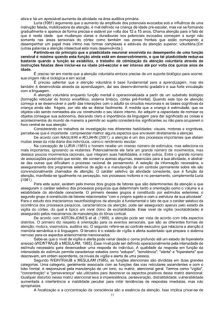 11
ativa e há um apreciável aumento da atividade na área auditiva primária.
Luria (1981) argumenta que o aumento da amplitude dos potenciais evocados sob a influência de uma
instrução falada, mobilizadora da atenção, é mal definido na criança de idade pré-escolar, mas vai se formando
gradualmente e aparece de forma precisa e estável por volta dos 12 a 15 anos. Chama atenção para o fato de
que é nesta idade que mudanças claras e duradouras nos potenciais evocados começam a surgir não
somente nas áreas sensoriais do córtex como também nas zonas frontais que estão começando a
desempenhar um papel mais íntimo nas formas complexas e estáveis da atenção superior, voluntária.(Em
outras palavras a atenção intelectual está mais desenvolvida.).
Partindo-se do principio que a plasticidade neuronal envolvida no desempenho de uma função
cerebral é máxima quando esta função ainda está em desenvolvimento, e que tal plasticidade reduz-se
bastante quando a função se estabiliza, o trabalho de otimização da atenção voluntária através de
instruções faladas deve iniciar-se na idade pré-escolar e ser intenso até por volta dos quinze anos de
idade.
É preciso ter em mente que a atenção voluntária embora precise de um suporte biológico para ocorrer,
sua origem não é biológica e sim social.
É preciso salientar que a atenção voluntária é base fundamental para a aprendizagem, mas ela
também é desenvolvida através da aprendizagem, daí seu desenvolvimento gradativo e sua forte vinculação
com a linguagem.
A atenção voluntária enquanto função mental é operacionalizada a partir de um substrato biológico
(formação reticular do tronco encefálico, sistema límbico, córtex pré-frontal). Quando este tipo de atenção
começa a se desenvolver a partir das interações com o adulto os circuitos neuronais e as bases cognitivas da
criança ainda são frágeis, por isto ela se distrai facilmente. À medida que a criança é estimulada, que os
objetos vão sendo nomeados ela vai construindo o seu léxico interno. Ao adquirir a capacidade de nomear os
objetos consegue sua autonomia, deixando claro a importância da linguagem para dar significado as coisas e
acontecimentos do mundo de maneira a permitir ao sujeito considerá-los significantes ou não para ocuparem o
foco central de sua atenção.
Considerando os trabalhos de investigação nas diferentes habilidades: visuais, motoras e cognitivas,
percebe-se que é importante compreender melhor alguns aspectos que envolvem diretamente a atenção.
De acordo com NAGLIERI e ROJAHN (2001), a atenção é um dos processos importantes que afetam
muitas áreas da vida diária dos indivíduos, como o rendimento escolar.
Na concepção de LURIA (1981) o homem recebe um imenso número de estímulos, mas seleciona os
mais importantes, ignorando os restantes. Potencialmente ele faria um grande número de movimentos, mas
destaca poucos movimentos racionais, que integram suas habilidades, e inibe outros. Entre o grande número
de associações possíveis que existe, ele conserva apenas algumas, essenciais para a sua atividade, e abstrai-
se das outras que dificultam o processo racional de pensamento. A seleção da informação necessária, o
asseguramento dos programas seletivos de ação e a manutenção de um controle permanente sobre ele são
convencionalmente chamados de atenção. O caráter seletivo da atividade consciente, que é função da
atenção, manifesta-se igualmente na percepção, nos processos motores e no pensamento, complementa Luria
(1981).
Para este autor, existem pelo menos dois grupos de fatores que são determinantes da atenção e que
asseguram o caráter seletivo dos processos psíquicos que determinam tanto a orientação como o volume e a
estabilidade da atividade consciente. O primeiro desses grupos é constituído por estímulos exteriores; o
segundo grupo é constituído de fatores relacionados “com o próprio sujeito e com a estrutura de sua atividade”.
Para o estudo dos mecanismos neurofisiológicos da atenção é fundamental o fato de que o caráter seletivo da
ocorrência dos processos psíquicos, característicos da atenção, pode ser assegurado apenas pelo estado de
vigília do córtex, do qual é típico um nível ótimo de excitabilidade. Esse nível de vigília (excitabilidade) é
assegurado pelos mecanismos de manutenção do tônus cortical.
De acordo com ASTON-JONES et al. (1999), a atenção pode ser vista de acordo com três aspectos
distintos. O primeiro diz respeito à orientação para os eventos sensoriais, que são as diferentes formas de
atenção: motora, visomotora, auditiva etc. O segundo refere-se ao controle executivo que relaciona a atenção à
memória semântica e à linguagem. O terceiro é o estado de vigília e alerta sustentado que prepara o sistema
nervoso para os aspectos anteriormente mencionados.
Sabe-se que o nível de vigília e alerta pode variar desde o coma profundo até um estado de hiperalerta
ansioso (WEINTRAUB e MESULAM, 1985). Esse nível pode ser definido operacionalmente pela intensidade de
estímulo necessário para desencadear uma resposta do indivíduo. A qualidade da resposta em função da
intensidade do estímulo permite caracterizar estados como "estupor", "sonolência", "alerta" e "hiperalerta" que
descrevem, em ordem ascendente, os níveis de vigília e alerta de uma pessoa.
Segundo WEINTRAUB e MESULAM (1985), as funções atencionais são divididas em duas grandes
categorias. Uma categoria, geralmente associada com as funções das vias reticulares ascendentes e com o
lobo frontal, é responsável pela manutenção de um tono, ou matriz, atencional geral. Termos como "vigília",
"concentração" e "perseverança" são utilizados para descrever os aspectos positivos dessa matriz atencional.
Qualquer distúrbio nessa matriz atencional leva à impersistência, perseveração, distratibilidade, vulnerabilidade
aumentada à interferência e inabilidade peculiar para inibir tendências de respostas imediatas, mas não
apropriadas.
A focalização e a concentração da consciência são a essência da atenção. Isso implica privar-se de
 