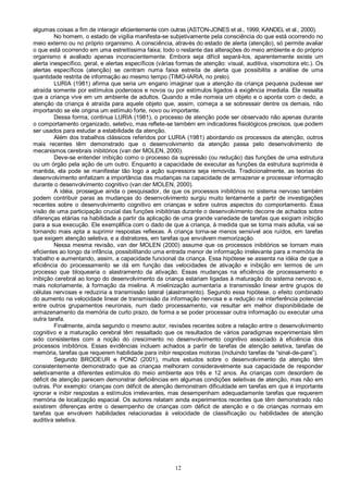 12
algumas coisas a fim de interagir eficientemente com outras (ASTON-JONES et al., 1999; KANDEL et al., 2000).
No homem, o estado de vigília manifesta-se subjetivamente pela consciência do que está ocorrendo no
meio externo ou no próprio organismo. A consciência, através do estado de alerta (atenção), só permite avaliar
o que está ocorrendo em uma estreitíssima faixa; todo o restante das alterações do meio ambiente e do próprio
organismo é avaliado apenas inconscientemente. Embora seja difícil separá-los, aparentemente existe um
alerta inespecífico, geral, e alertas específicos (várias formas de atenção: visual, auditiva, visomotora etc.). Os
alertas específicos (atenção) se centram numa faixa estreita de alerta que possibilita a análise de uma
quantidade restrita de informação ao mesmo tempo (TIMO-IARIA, no prelo).
LURIA (1981) afirma que seria um engano imaginar que a atenção da criança pequena pudesse ser
atraída somente por estímulos poderosos e novos ou por estímulos ligados à exigência imediata. Ele ressalta
que a criança vive em um ambiente de adultos. Quando a mãe nomeia um objeto e o aponta com o dedo, a
atenção da criança é atraída para aquele objeto que, assim, começa a se sobressair dentre os demais, não
importando se ele origina um estímulo forte, novo ou importante.
Dessa forma, continua LURIA (1981), o processo de atenção pode ser observado não apenas durante
o comportamento organizado, seletivo, mas reflete-se também em indicadores fisiológicos precisos, que podem
ser usados para estudar a estabilidade da atenção.
Além dos trabalhos clássicos referidos por LURIA (1981) abordando os processos da atenção, outros
mais recentes têm demonstrado que o desenvolvimento da atenção passa pelo desenvolvimento de
mecanismos cerebrais inibitórios (van der MOLEN, 2000).
Deve-se entender inibição como o processo da supressão (ou redução) das funções de uma estrutura
ou um órgão pela ação de um outro. Enquanto a capacidade de executar as funções da estrutura suprimida é
mantida, ela pode se manifestar tão logo a ação supressora seja removida. Tradicionalmente, as teorias do
desenvolvimento enfatizam a importância das mudanças na capacidade de armazenar e processar informação
durante o desenvolvimento cognitivo (van der MOLEN, 2000).
A idéia, prossegue ainda o pesquisador, de que os processos inibitórios no sistema nervoso também
podem contribuir paras as mudanças do desenvolvimento surgiu muito lentamente a partir de investigações
recentes sobre o desenvolvimento cognitivo em crianças e sobre outros aspectos do comportamento. Essa
visão de uma participação crucial das funções inibitórias durante o desenvolvimento decorre de achados sobre
diferenças etárias na habilidade a partir da aplicação de uma grande variedade de tarefas que exigiam inibição
para a sua execução. Ele exemplifica com o dado de que a criança, à medida que se torna mais adulta, vai se
tornando mais apta a suprimir respostas reflexas. A criança torna-se menos sensível aos ruídos, em tarefas
que exigem atenção seletiva, e a distratores, em tarefas que envolvem memorização.
Nessa mesma revisão, van der MOLEN (2000) assume que os processos inibitórios se tornam mais
eficientes ao longo da infância, possibilitando uma entrada menor de informação irrelevante para a memória de
trabalho e aumentando, assim, a capacidade funcional da criança. Essa hipótese se assenta na idéia de que a
eficiência do processamento se dá em função das velocidades de ativação e inibição em termos de um
processo que bloquearia o alastramento da ativação. Essas mudanças na eficiência de processamento e
inibição cerebral ao longo do desenvolvimento da criança estariam ligadas à maturação do sistema nervoso e,
mais notoriamente, à formação da mielina. A mielinização aumentaria a transmissão linear entre grupos de
células nervosas e reduziria a transmissão lateral (alastramento). Segundo essa hipótese, o efeito combinado
do aumento na velocidade linear de transmissão da informação nervosa e a redução na interferência potencial
entre outros grupamentos neuronais, num dado processamento, vai resultar em melhor disponibilidade de
armazenamento da memória de curto prazo, de forma a se poder processar outra informação ou executar uma
outra tarefa.
Finalmente, ainda segundo o mesmo autor, revisões recentes sobre a relação entre o desenvolvimento
cognitivo e a maturação cerebral têm ressaltado que os resultados de vários paradigmas experimentais têm
sido consistentes com a noção do crescimento no desenvolvimento cognitivo associado à eficiência dos
processos inibitórios. Essas evidências incluem achados a partir de tarefas de atenção seletiva, tarefas de
memória, tarefas que requerem habilidade para inibir respostas motoras (incluindo tarefas de “sinal-de-pare”).
Segundo BRODEUR e POND (2001), muitos estudos sobre o desenvolvimento da atenção têm
consistentemente demonstrado que as crianças melhoram consideravelmente sua capacidade de responder
seletivamente a diferentes estímulos do meio ambiente aos três e 12 anos. As crianças com desordem de
déficit de atenção parecem demonstrar deficiências em algumas condições seletivas de atenção, mas não em
outras. Por exemplo: crianças com déficit de atenção demonstram dificuldade em tarefas em que é importante
ignorar e inibir respostas a estímulos irrelevantes, mas desempenham adequadamente tarefas que requerem
memória de localização espacial. Os autores relatam ainda experimentos recentes que têm demonstrado não
existirem diferenças entre o desempenho de crianças com déficit de atenção e o de crianças normais em
tarefas que envolvem habilidades relacionadas à velocidade de classificação ou habilidades de atenção
auditiva seletiva.
 