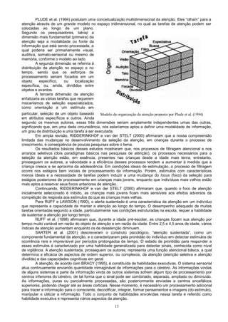 13
Modelo de organização da atenção proposto por Plude et al. (1994)
PLUDE et al. (1994) postulam uma conceitualização multidimensional da atenção. Eles “olham” para a
atenção através de um grande modelo no espaço tridimensional, no qual as tarefas de atenção podem ser
colocadas ao longo de um plano.
Segundo os pesquisadores, talvez a
dimensão mais fundamental (primeira) da
atenção seja a modalidade ou fonte da
informação que está sendo processada, a
qual poderia ser primariamente visual,
auditiva, somato-sensorial ou mesmo de
memória, conforme o modelo ao lado.
A segunda dimensão se referiria à
distribuição da atenção no espaço e no
tempo, sendo que os esforços de
processamento seriam focados em um
objeto específico, ou localização
específica, ou, ainda, divididos entre
objetos e eventos.
A terceira dimensão da atenção
enfatizaria as várias tarefas que requerem
mecanismos de seleção especializados,
como orientação a um estímulo em
particular, seleção de um objeto baseado
em atributos específicos e outros. Ainda
segundo os mesmos autores, essas três dimensões seriam amplamente independentes umas das outras,
significando que, em uma dada circunstância, nós estaríamos aptos a definir uma modalidade de informação,
um grau de distribuição e uma tarefa a ser executada.
Em ampla revisão, RIDDERINKHOF e van der STELT (2000) afirmaram que a nossa compreensão
limitada das mudanças no desenvolvimento da seleção da atenção, em crianças durante o processo de
crescimento, é conseqüência de poucas pesquisas sobre o tema.
Os resultados básicos desses estudos mostraram que, nos processos de filtragem atencional e nos
arranjos seletivos (dois paradigmas básicos nas pesquisas de atenção), os processos necessários para a
seleção da atenção estão, em essência, presentes nas crianças desde a idade mais tenra; entretanto,
prosseguem os autores, a velocidade e a eficiência desses processos tendem a aumentar à medida que a
criança cresce e se aproxima da adolescência. Em condições ideais de estimulação, o processo de filtragem
ocorre nos estágios bem iniciais de processamento da informação. Porém, estímulos com características
menos ideais e a necessidade de tarefas podem induzir a uma mudança do locus (foco) da seleção para
estágios posteriores de processamento em crianças mais jovens, enquanto que indivíduos mais velhos estão
mais aptos a reservar seus focos anteriores de atenção.
Continuando, RIDDERINKHOF e van der STELT (2000) afirmaram que, quando o foco de atenção
inicialmente selecionado é inibido, as crianças mais jovens ficam mais sensíveis aos efeitos adversos da
competição de resposta aos estímulos do que as crianças mais velhas.
Para RUFF e LAWSON (1990), o alerta sustentado é uma característica da atenção em um indivíduo
que representa a capacidade de manter a atenção ao longo do tempo. O desempenho adequado de muitas
tarefas orientadas segundo a idade, particularmente nas condições estruturadas na escola, requer a habilidade
de sustentar a atenção por longo tempo.
RUFF et al. (1998) afirmaram que, durante a idade pré-escolar, as crianças focam sua atenção por
tempo muito variável em razão do objeto de atenção e em razão da idade. Entre 2,5 e 4,5 anos de idade, vários
índices de atenção aumentam enquanto os de desatenção diminuem.
SARTER et al. (2001) descreveram o construto psicológico, “atenção sustentada”, como um
componente fundamental da atenção, e o caracterizaram pela prontidão do indivíduo em detectar estímulos de
ocorrência rara e imprevisível por períodos prolongados de tempo. O estado de prontidão para responder a
esses estímulos é caracterizado por uma habilidade generalizada para detectar sinais, conhecida como nível
de vigilância. A atenção sustentada, prosseguem os autores, representa uma função atencional básica, a qual
determina a eficácia de aspectos de ordem superior, ou complexos, da atenção (atenção seletiva e atenção
dividida) e das capacidades cognitivas em geral.
A atenção, de acordo com BRACY (1995), é constituída de habilidades executivas. O sistema sensorial
atua continuamente enviando quantidade inimaginável de informações para o cérebro. As informações vindas
de alguns sistemas e parte da informação vinda de outros sistemas sofrem algum tipo de processamento por
centros inferiores do cérebro, de tal forma que o sinal pode ser combinado, separado, ampliado ou diminuído.
As informações, puras ou parcialmente processadas, são posteriormente enviadas a centros encefálicos
superiores, podendo chegar até as áreas corticais. Nesse momento, é necessário um processamento adicional
para trazer a informação para o consciente, decodificar, integrar, formar pensamentos e imagens (do estímulo),
manipular e utilizar a informação. Todo o conjunto de habilidades envolvidas nessa tarefa é referido como
habilidade executiva e representa vários aspectos da atenção.
 