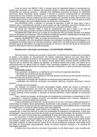 14
Ainda de acordo com BRACY (1995), o primeiro grupo de habilidades (básico) é representado por
aquelas que contribuem para a interface que possibilita receber e utilizar apropriadamente as informações
provenientes dos sistemas sensoriais – referidas como habilidades executivas da atenção ou habilidades
atencionais. Essas habilidades devem capacitar o indivíduo a monitorar constantemente as informações
provenientes do meio ambiente; reconhecer o que é importante, focalizar o que é essencial e monitorar uma
atividade permanente; continuar monitorando outras informações como atividade de fundo; alternar entre o que
é monitoração de fundo ou de foco, de acordo com a necessidade; manter o foco por toda a duração do evento
focado e compartilhar o foco com múltiplos eventos, de acordo com a necessidade.
Para HALPERIN (1991), a atenção é o processo de selecionar, a partir do nosso meio, o que é
relevante para o comportamento corrente e ignorar aquilo que não é relevante. Uma forma eficiente de se
avaliar essa capacidade seria através de testes de performance continuada (TOLEDO, 1999).
De acordo com TOLEDO (1999), o “teste de cancelamento com lápis e papel” é um teste de
performance continuada que avalia a atenção sustentada enfatizando aspectos da atenção visual.
GELDMACHER (1996) afirma que os testes de cancelamento são comumente utilizados na avaliação
clínica de disfunções vísuo-espaciais. Todos os testes de cancelamento envolvem a identificação e marcação de um
determinado estímulo-alvo, que podem variar quanto à forma e dimensão.
Segundo GELDMACHER (1998), as tarefas de cancelamento são “testes de lápis e papel” de atenção
seletiva e direcionada e têm sido largamente utilizadas nas avaliações neurológicas, neuropsicológicas e na
investigação da atenção seletiva em indivíduos saudáveis. Dessa forma, os testes podem ser adaptados para
diferentes graus de dificuldade e de exigência da atenção do indivíduo, visto que tais testes de cancelamento
requerem desempenho contínuo e atenção sustentada.
Relações entre estimulação, aprendizagem e PLASTICIDADE CEREBRAL.
Até pouco tempo, acreditava-se que após o nascimento, os neurônios eram incapazes de se recuperar
de lesões e não podiam se auto-reproduzir. No entanto, atualmente sabemos que essa teoria não é
completamente verdadeira. No sistema nervoso periférico está bem estabelecida a capacidade de regeneração
dos nervos e terminações nervosas. E, no sistema nervoso central (SNC), diversos estudos científicos têm
mostrado que os neurônios são capazes de regenerar, se modificar durante toda a vida, e até mesmo de se
auto-reproduzirem em alguns locais do cérebro. Essa capacidade adaptativa do SNC, a habilidade para
modificar sua organização estrutural e funcional em resposta à experiência, ou seja aos estímulos ambientais
denomina-se
Plasticidade cerebral.
Essa capacidade de adaptar-se, e modificar-se ocorre através dos seguintes dispositivos:
- eliminação dos neurônios que não são utilizados;
- manutenção do dinamismo morfológico e funcional daqueles neurônios que são utilizados, através do
crescimento dos seus dendritos e axônios;
- modificação na produção das substâncias neurotransmissoras (moléculas químicas);
- modificação das estruturas envolvidas nas sinapses (dendritos, espinhas dendríticas, terminal
axônico);
- formação de novas sinapses.
Nas sinapses, os impulsos nervosos (informações) chegam através dos axônios e provocam a
liberação de neurotransmissores nos locais de “contato”, que podem ser nos no corpo celular, axônio,
dendritos, sendo que este último representa o maior local de sinapses. Mais dendritos significa mais conexões,
e menos dendritos, menos conexões. A alteração na estrutura dendrítica, implica alteração na organização
sináptica.
Assim, através das sinapses, as informações são transportadas, processadas e armazenadas no SNC,
e representam o fenômeno biológico envolvido com atividades cognitivas como memória, inteligência e
comportamentos e outras atividades não cognitivas.
Todas as atividades como caminhar, dançar, escrever, ler um livro, memorizar a tabela periódica tem o
envolvimento de sinapses. Novos aprendizados, desenvolvem novas sinapses, que aumentam o número de
comunicações entre os neurônios que são solicitados para o desempenho de atividades físicas e mentais (vida
de relação) e para o controle de nossas funções vitais (vida vegetativa).
Devido a sua plasticidade, nosso cérebro irá constituir-se durante toda a vida numa obra de arte
inacabada pois, a cada novo estímulo, a cada nova necessidade de interação e, principalmente, a cada nova
aprendizagem, novos circuitos neuronais são ativados, novas sinapses são formadas. Os neurônios envolvidos
aumentam o seu vigor funcional reduzindo a possibilidade de serem eliminados através da apoptose.
Ao nascimento, o número de neurônios existentes em nosso sistema nervoso é muito maior do que
precisamos para realizar nossas atividades físicas e mentais, no entanto, o bebê não consegue realizar tarefas
que parecem simples como falar, controlar o ato de urinar, e, simplesmente ficar de pé. Isto decorre da
imaturidade biológica do sistema nervoso, apesar de ter número excessivo de neurônios, estas células ainda
não estão se comunicando adequadamente, devido às poucas conexões neuronais e ao processo de
mielinização incompleto.
Á medida que novos estímulos vão sendo incorporados na vida deste sujeito, novas conexões são
 