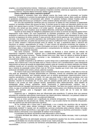 15
exigidas, e os comportamentos motores, intelectuais, e vegetativos sofrem processo de amadurecimento.
A plasticidade cerebral não se deve apenas à resposta a eventos externos ao organismo, mas também
à eventos internos, incluindo efeitos hormonais, lesões e genes anormais.
Como a experiência altera a estrutura cerebral?
Inicialmente é necessário fazer uma reflexão acerca dos locais onde se processam as funções
cognitivas. A inteligência é o produto da exploração de inúmeras informações visuais, táteis, auditivas, olfativas
e gustativas processadas e armazenadas pelo cérebro. O substrato biológico dessas funções pode ser
representado pelas estruturas que constituem o córtex cerebral (células nervosas e suas conexões).
Em uma das experiências científicas para se comprovar os efeitos do meio ambiente na plasticidade
cerebral, os cientistas criaram dois grupos de ratos. O primeiro grupo foi criado num laboratório dentro de uma
gaiola, com apenas água e comida. O outro grupo foi criado numa gaiola repleta de objetos de diferentes cores
e formas, uma rampa que dava acesso a um andar superior da gaiola. Ou seja, estes animais além dos
estímulos cognitivos, como visualizar, tocar os objetos diferentes, ainda faziam atividades físicas.
Quando se fazia testes de inteligência (adaptados para os ratos) os animais da segunda gaiola tinham
desempenho muito melhor. Em outro experimento os cientistas procederam com o mesmo método, mas
analisaram a estrutura do cérebro através de técnicas histológicas. O primeiro dado interessante foi que houve
aumento na espessura do córtex cerebral. E esse aumento não era devido apenas ao maior número de células
nervosas, mas também ao aumento expressivo das ramificações neuronais, ou seja, os dendritos e axônios.
Em reposta aos estímulos, as partes dos neurônios que mais se modificaram foram os dendritos, e isto significa
que no córtex cerebral a intercomunicação entre as células. Ou seja, a experiência altera a estrutura dos
neurônios no cérebro, especialmente no córtex. O maior número de estruturas envolvidas nas sinapses, e
portanto o maior número de sinapses. Essas informações nos levam à idéia de que, a experiência alterando a
morfologia, altera o funcionamento e provavelmente o comportamento do indivíduo. Frente aos estímulos o
indivíduo teria mais opções de respostas.
Nos seres humanos , diversos casos relatados na literatura e novos exames por método de
ressonância magnética funcional sugerem que a plasticidade cerebral observada nos ratos pode ser
extrapolada para os seres humanos. Tarefas mentais como ouvir, falar, fazer um cálculo ou lembrar de algum
fato faz áreas diferentes do cérebro aumentar o seu metabolismo, ou seja consumir mais glicose, e
provavelmente realizar mais sinapses.
Uma questão importante a ser definida é: quanto tempo dura a plasticidade cerebral? A vida toda, no
entanto, ela é máxima aos 7 anos de idade mais ou menos e diminui com o envelhecimento. Caso interessante
relacionando ao tempo de duração da plasticidade cerebral, pode ser constato por estudo realizado com freiras
católicas vivendo em um convento nos Estados Unidos. As freiras apresentavam uma longevidade maior do
que o restante da população (várias tinham mais de 100 anos). Aquelas que viviam mais, eram aquelas que
praticavam atividades como ensino, pintura, palavras cruzadas.
Do mesmo modo que a estimulação causa o enriquecimento do nosso cérebro, a falta dela no início da
vida pode ser desastrosa. Crianças abandonadas em orfanatos, vivendo em ambientes sem praticamente
nenhum estímulo ambiental, sem interação pessoal com os adultos apresentaram desenvolvimento motor e
cognitivo semelhante a crianças com retardo. Um caso que pode ilustrar o texto acima aconteceu com uma
garota que experimentou severas privações sociais, intelectuais e desnutrição crônica devido a um pai
psicótico. Quando foi encontrada aos 13 anos, após ter passado grande parte de sua vida em um quarto
fechado e ser punida por fazer qualquer barulho, apresentava baixo desenvolvimento. Após trabalho de
reintegração dessa criança, apresentou rápido crescimento e desenvolvimento cognitivo, mas o
desenvolvimento da linguagem permaneceu gravemente retardado. Tais fatos nos mostram que há um período
crítico, ou seja um período do desenvolvimento no qual algum evento possui uma influência duradoura sobre o
cérebro. Por exemplo, para a linguagem esse período crítico ocorre até os 12 anos de idade
aproximadamente.
Sugere-se que a inteligência deve ser influenciada pela experiência. E pode-se dizer que pessoas
educadas em ambientes estimulantes maximizariam seu desenvolvimento intelectual, e as pessoas criadas em
ambientes empobrecidos não atingiriam seu potencial intelectual.
Há que se tomar cuidado com o significado de ambiente enriquecedor. Por exemplo, pessoas que
vivem em condições de vida precária (ex. favela), não tem o que se pode chamar de ambiente enriquecedor,
mas não significa que não tenha estímulos cognitivos.
Se as conexões são a chave para o aprendizado, e se a maioria dos neurônios não se reproduz
durante a vida, como essas células conseguem manter esse vigor físico necessário para suportar a
plasticidade cerebral? A reposta vem de substâncias químicas produzidas pelas próprias células nervosas,
denominadas de fatores neurotróficos, e que agem como nutrientes para os neurônios, promovendo a “saúde”
destas células e otimizando a sua capacidade de realizar novas sinapses.
A quantidade dos fatores neurotróficos está relacionada a vários fatores:
- à própria atividade das células, ou seja, quanto mais ativas as células nervosas, maior a produção
destas moléculas;
- tipos específicos de estimulação sensorial, principalmente aquelas fora da rotina, produzem novos
padrões de atividades nos circuitos nervosos, e levam à sua maior produção;
- stress provoca o aumento de hormônios corticosteróides, que diminui a disponibilidade dos fatores
neurotróficos.
 