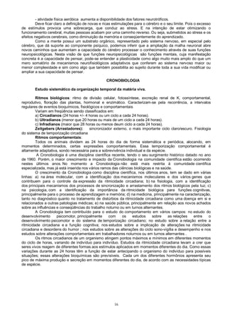 16
- atividade física aeróbica aumenta a disponibilidade dos fatores neurotróficos.
Deve ficar claro a definição de novas e ricas estimulações para o cérebro e o seu limite. Pois o excesso
de estímulos provoca uma sobrecarga, que conduz ao stress. E na intenção de estar otimizando o
funcionamento cerebral, muitas pessoas acabam por uma caminho reverso. Ou seja, submetidos ao stress e os
efeitos negativos cerebrais, como diminuição da memória e conseqüentemente do aprendizado.
Como a mente possui um substrato orgânico, representado pelo sistema nervoso, em especial pelo
cérebro, que dá suporte ao componente psíquico, podemos inferir que a ampliação da malha neuronal abre
novos caminhos que aumentam a capacidade do cérebro processar o conhecimento através de suas funções
neuropsicológicas. Nesta visão de que funções neuropsicológicas são funções mentais, cuja manifestação
concreta é a capacidade de pensar, pode-se entender a plasticidade como algo muito mais amplo do que um
mero somatório de mecanismos neurofisiológicos adaptativos que conferem ao sistema nervoso maior ou
menor complexidade e sim como algo que também possibilita ao sujeito durante toda a sua vida modificar ou
ampliar a sua capacidade de pensar.
CRONOBIOLOGIA
Estudo sistemático da organização temporal da matéria viva.
Ritmos biológicos: ritmo de divisão celular, fotossíntese, excreção renal de K, comportamental,
reprodutivo, floração das plantas, hormonal e enzimático. Caracterizam-se pela recorrência, a intervalos
regulares de eventos bioquímicos, fisiológicos e comportamentais
Variam em freqüência sendo classificados em:
a) Circadianos (24 horas +/- 4 horas ou um ciclo a cada 24 horas).
b) Ultradianos (menor que 20 horas ou mais de um ciclo a cada 24 horas).
c) lnfradianos (maior que 28 horas ou menos deum ciclo a cada 24 horas).
Zeitgebers (Arrastadores): sincronizador externo, o mais importante ciclo claro/escuro. Fisiologia
do sistema de temporização circadiana
Ritmos comportamentais:
Todos os animais dividem as 24 horas do dia de forma sistemática e periódica, alocando, em
momentos determinados, certas expressões comportamentais. Essa temporização comportamental é
altamente adaptativa, sondo necessária para a sobrevivência individual e da espécie.
A Cronobiologia é uma disciplina científica recente, tendo o seu surgimento histórico datado no ano
de 1960. Porém, o maior crescimento e impacto da Cronobiologia na comunidade científica estão ocorrendo
nestes últimos anos. No momento a Cronobiologia não está mais restrita à comunidade científica
especializada, mas já está inserida nos vários ramos das ciências biológicas e na saúde.
O crescimento da Cronobiologia como disciplina científica, nos últimos anos, tem se dado em várias
linhas: a) na área molecular, com a identificação dos mecanismos moleculares e dos vários genes que
contribuem para o controle da expressão da ritmicidade circadiana; b) na fisiologia, com a identificação
dos principais mecanismos dos processos de sincronização e arrastamento dos ritmos biológicos pela luz; c)
na psicologia, com a identificação da importância da ritmicidade biológica para funções cognitivas,
principalmente para o processo de aprendizagem e memória; d) na medicina, principalmente na caracterização,
tanto no diagnóstico quanto no tratamento de distúrbios da ritmicidade circadiana como uma doença em si e
relacionados a outras patologias médicas; e) na saúde pública, principalmente em relação aos novos achados
sobre as influências e conseqüências do trabalho noturno ou em turnos alternantes.
A Cronobiologia tem contribuído para o estudo do comportamento em vários campos: no estudo do
desenvolvimento psicomotor, principalmente com os estudos sobre as relações entre o
desenvolvimento psicomotor e do sistema de temporização circadiano; no estudo sobre a relação entre a
ritmicidade circadiana e a função cognitiva; nos estudos sobre a implicação de alterações na ritmicidade
circadiana e desordens do humor ; nos estudos sobre as alterações do ciclo sono-vigília e desempenho e nos
estudos sobre alterações comportamentais em trabalhadores noturnos ou em turnos alternantes .
Os ritmos circadianos de um organismo atingem pontos máximos e mínimos em diferentes momentos
do ciclo de horas, variando de indivíduo para indivíduo. Estudos da ritmicidade circadiana levam a crer que
seres vivos reagem de diferentes formas aos estímulos aplicados em momentos diferentes do dia. Como essas
variações durante as 24 horas têm a função de estar antecipando o organismo do individuo para possíveis
situações; essas alterações bioquímicas são previsíveis. Cada um dos diferentes hormônios apresenta seu
pico de máxima produção e secreção em momentos diferentes do dia, de acordo com as necessidades típicas
de espécie.
 