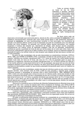 17
Todos os animais dividem
as horas do dia de forma
sistemática e periódica, alocando,
em momentos determinados certas
expressões comportamentais. Essa
temporização comportamental é
altamente adaptativa, sendo
necessária para a sobrevivência
individual e da espécie. Embora as
categorias de atividade e repouso
sejam bem definidas, elas
dependem de parâmetros
fisiológicos, isso significa que, nem
sempre uma atividade definida,
como de vigília, ocorra apenas em
estado de vigília fisiologicamente
definida.
Na figura acima pode ser
observada a sincronização que é promovida pela luz, através do olho, sobre a produção da melatonina. É uma
substância (neurotransmissor) produzida pelo corpo pineal (pineal gland) e está diretamente associada à
produção de serotonina, um outro neurotransmissor envolvido no ciclo sono-vigília, nos mecanismos de
atenção e nos distúrbios afetivos. Existe um tipo de depressão que pode ser considerada como uma disfunção
primária dos ritmos biológicos. Os pacientes com síndrome afetiva sazonal demonstram uma resposta
exagerada à mudança das estações que, dependendo da estação, pode alcançar severas proporções,
enquadrando-se nos critérios usuais de depressão endógena. Este tipo de depressão, possivelmente,
manifesta-se quando a quantidade de horas de claro por dia fica abaixo de um certo valor crítico. Assim, pelo
fato de que, possivelmente, trata-se de um efeito circadiano da luz incidente, usa-se um tratamento baseado na
exposição do sujeito a luz artificial, tendo em vista recuperar suas relações de fase claro-escuro corretas com
os ciclos ambientais.
No ponto de vista cronobiológico não se pode desconsiderar as características individuais, (CIPOLA-
NETO, 1988), para HORNE & OSTBERG (1976), a população é dividida em três grandes grupos, sendo o um
matutino: indivíduos que acordam naturalmente entre 5 e 7 horas da manhã e em contra partida dormem
também muito cedo, em torno de 23 horas, são cerca de 10 a 12% da população geral; ao grupo dois
pertencem os vespertinos: indivíduos que acordam naturalmente entre 12 e 14 horas e dormem por volta de 2
a 3 da manhã; pertencem a esse grupo entorno de 8 a 10% da população, esse grupo tem sua curva de ritmos
endógenos atrasada no ponto de vista dos matutinos. No ultimo grupo demos grande parte da população, são
chamados de intermediários e podem ter seus horários adiantados (comportando assim como um matutino) ou
mesmo atrasados.
Sob o ponto de vista cronobiológico, existem dois tipos de indivíduos quanto ao sono, sendo o primeiro
pequeno dormidor, onde precisam cerca de 5h30 a 6h30 de sono enquanto o segundo grupo, grandes
dormidores possuem a necessidade de dormirem 8h30 a 9h30 (CIPOLA-NETO, 1988). MIRANDA NETO
(1997), mostra uma outra variação para o tempo de sono em um indivíduo adulto, sendo esse dividido em três
grupos: os pequenos dormidores, que tem a necessidade de sono de 5 a 6 horas; os médios dormidores, onde
esse tempo de sono é de 7 a 9 horas; os grandes dormidores que precisam dormir de 10 a 12 horas diárias.
Com isso, o autor afirma que não se pode dizer que um determinado indivíduo está em privação de sono
olhando apenas para a média da população e sim saber o que é o normal essa pessoa, olhando, por exemplo,
quanto ela dorme normalmente.
Deve-se ter a consciência que os indivíduos são diferentes fisiologicamente em diferentes horas do dia
ou mesmo da noite. Com o avanço de estudos sobre ritmos circadianos em fisiologia, para CIPOLLA-NETO
(1988), passa a ser mais interessante definirem faixas de normalidade durante cada momento do dia, ele
afirma ainda, organização temporal interna, caracterizada pela relação de fase dos diversos ritmos circadianos
é um dos requisitos básicos da normalidade funcional do organismo humano.
A escola é organizada para uma sociedade matutina ou mesmo homeostática, onde todos os horários
são os ideais para o aprendizado, cabe a educadores e educandos buscarem novos meios para facilitarem
esse aprendizado (MIRANDA-NETO& IWANKO, 1997). Nessa forma de organização escolar não se leva em
consideração as diferenças cronobiológicas ali existentes.
Em geral, os participantes dessa pesquisa mostraram ter a necessidade de um arrastamento de seus
ritmos biológicos, no entanto esse pode não ocorrer de forma satisfatória, levando então a uma diminuição de
rendimento escolar (MIRANDA-NETO.& IWANKO, 1997). Também é importante ressaltar que os diversos
ritmos possuem tempos diferentes para a adaptação. MARQUES et al. (1989) alertam para o fato de que o
relógio biológico sofre esse ajuste de forma lenta e enquanto ainda esta em desequilíbrio o individuo sofre com
problemas como queda no desempenho em suas atividades, irritabilidade, estresse entre outros.
 