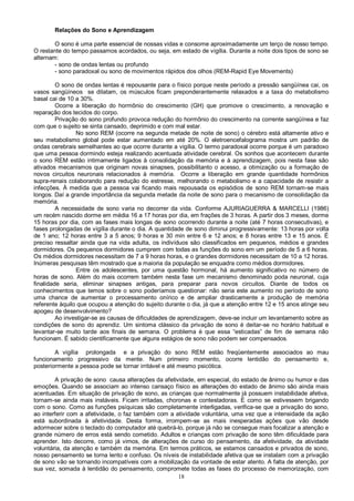18
Relações do Sono e Aprendizagem
O sono é uma parte essencial de nossas vidas e consome aproximadamente um terço de nosso tempo.
O restante do tempo passamos acordados, ou seja, em estado de vigília. Durante a noite dois tipos de sono se
alternam:
- sono de ondas lentas ou profundo
- sono paradoxal ou sono de movimentos rápidos dos olhos (REM-Rapid Eye Movements)
O sono de ondas lentas é repousante para o físico porque neste período a pressão sangüínea cai, os
vasos sangüíneos se dilatam, os músculos ficam preponderantemente relaxados e a taxa do metabolismo
basal cai de 10 a 30%.
Ocorre a liberação do hormônio do crescimento (GH) que promove o crescimento, a renovação e
reparação dos tecidos do corpo.
Privação do sono profundo provoca redução do hormônio do crescimento na corrente sangüínea e faz
com que o sujeito se sinta cansado, deprimido e com mal estar.
No sono REM (ocorre na segunda metade de noite de sono) o cérebro está altamente ativo e
seu metabolismo global pode estar aumentado em até 20%. O eletroencefalograma mostra um padrão de
ondas cerebrais semelhantes ao que ocorre durante a vigília. O termo paradoxal ocorre porque é um paradoxo
que uma pessoa dormindo esteja realizando acentuada atividade cerebral. Os sonhos que acontecem durante
o sono REM estão intimamente ligados à consolidação da memória e à aprendizagem, pois nesta fase são
ativados mecanismos que originam novas sinapses, possibilitanto o acesso, a otimização ou a formação de
novos circuitos neuronais relacionados à memória. Ocorre a liberação em grande quantidade hormônios
supra-renais colaborando para redução do estresse, melhorando o metabolismo e a capacidade de resistir a
infecções. À medida que a pessoa vai ficando mais repousada os episódios de sono REM tornam-se mais
longos. Daí a grande importância da segunda metade da noite de sono para o mecanismo de consolidação da
memória.
A necessidade de sono varia no decorrer da vida. Conforme AJURIAGUERRA & MARCELLI (1986)
um recém nascido dorme em média 16 a 17 horas por dia, em frações de 3 horas. A partir dos 3 meses, dorme
15 horas por dia, com as fases mais longas de sono ocorrendo durante a noite (até 7 horas consecutivas), e
fases prolongadas de vigília durante o dia. A quantidade de sono diminui progressivamente: 13 horas por volta
de 1 ano; 12 horas entre 3 a 5 anos; 9 horas e 30 min entre 6 e 12 anos; e 8 horas entre 13 e 15 anos. É
preciso ressaltar ainda que na vida adulta, os indivíduos são classificados em pequenos, médios e grandes
dormidores. Os pequenos dormidores cumprem com todas as funções do sono em um período de 5 a 6 horas.
Os médios dormidores necessitam de 7 a 9 horas horas, e o grandes dormidores necessitam de 10 a 12 horas.
Inúmeras pesquisas têm mostrado que a maioria da população se enquadra como médios dormidores.
Entre os adolescentes, por uma questão hormonal, há aumento significativo no número de
horas de sono. Além do mais ocorrem também nesta fase um mecanismo denominado poda neuronal, cuja
finalidade seria, eliminar sinapses antigas, para preparar para novos circuitos. Diante de todos os
conhecimentos que temos sobre o sono poderíamos questionar: não seria este aumento no período de sono
uma chance de aumentar o processamento onírico e de ampliar drasticamente a produção de memória
referente àquilo que ocupou a atenção do sujeito durante o dia, já que a atenção entre 12 e 15 anos atinge seu
apogeu de desenvolvimento?
Ao investigar-se as causas de dificuldades de aprendizagem, deve-se incluir um levantamento sobre as
condições de sono do aprendiz. Um sintoma clássico da privação de sono é deitar-se no horário habitual e
levantar-se muito tarde aos finais de semana. O problema é que essa “esticadas” de fim de semana não
funcionam. É sabido cientificamente que alguns estágios de sono não podem ser compensados.
A vigília prolongada e a privação do sono REM estão freqüentemente associados ao mau
funcionamento progressivo da mente. Num primeiro momento, ocorre lentidão do pensamento e,
posteriormente a pessoa pode se tornar irritável e até mesmo psicótica.
A privação de sono causa alterações da afetividade, em especial, do estado de ânimo ou humor e das
emoções. Quando se associam ao intenso cansaço físico as alterações do estado de ânimo são ainda mais
acentuadas. Em situação de privação de sono, as crianças que normalmente já possuem instabilidade afetiva,
tornam-se ainda mais instáveis. Ficam irritadas, choronas e contestadoras. É como se estivessem brigando
com o sono. Como as funções psíquicas são completamente interligadas, verifica-se que a privação do sono,
ao interferir com a afetividade, o faz também com a atividade voluntária, uma vez que a intensidade da ação
está subordinada à afetividade. Desta forma, irrompem-se as mais inesperadas ações que vão desde
adormecer sobre o teclado do computador até quebrá-lo, porque já não se consegue mais focalizar a atenção e
grande número de erros está sendo cometido. Adultos e crianças com privação de sono têm dificuldade para
aprender. Isto decorre, como já vimos, de alterações de curso do pensamento, da afetividade, da atividade
voluntária, da atenção e também da memória. Em termos práticos, se estamos cansados e privados de sono,
nosso pensamento se torna lento e confuso. Os níveis de instabilidade afetiva que se instalam com a privação
de sono vão se tornando incompatíveis com a mobilização da vontade de estar atento. A falta de atenção, por
sua vez, somada à lentidão do pensamento, compromete todas as fases do processo de memorização, com
 