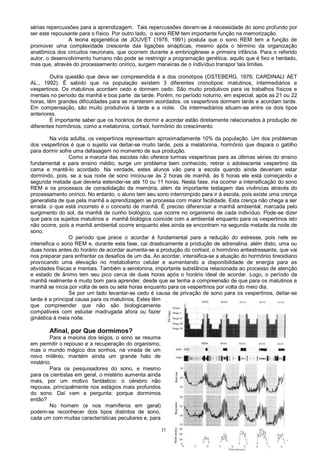 19
sérias repercussões para a aprendizagem. Tais repercussões devem-se à necessidade do sono profundo por
ser este repousante para o físico. Por outro lado, o sono REM tem importante função na memorização.
A teoria epigenética de JOUVET (1978, 1991) postula que o sono REM tem a função de
promover uma complexidade crescente das ligações sinápticas, mesmo após o término da organização
anatômica dos circuitos neuronais, que ocorrem durante a embriogênese e primeira infância. Para o referido
autor, o desenvolvimento humano não pode se restringir a programação genética, aquilo que é fixo e herdado,
mas que, através do processamento onírico, surgem maneiras de o indivíduo transpor tais limites.
Outra questão que deve ser compreendida é a dos cronotipos (OSTEBERG, 1976; CARDINALI AET
AL., 1992). É sabido que na população existem 3 diferentes cronotipos: matutinos, intermediários e
vespertinos. Os matutinos acordam cedo e dormem cedo. São muito produtivos para os trabalhos físicos e
mentais no período da manhã e boa parte da tarde. Porém, no período noturno, em especial, após as 21 ou 22
horas, têm grandes dificuldades para se manterem acordados. os vespertinos dormem tarde e acordam tarde.
Em compensação, são muito produtivos à tarde e a noite. Os intermediários situam-se entre os dois tipos
anteriores.
É importante saber que os horários de dormir e acordar estão diretamente relacionados à produção de
diferentes hormônios, como a melatonina, cortisol, hormônio do crescimento.
Na vida adulta, os vespertinos representam aproximadamente 10% da população. Um dos problemas
dos vespertinos é que o sujeito vai deitar-se muito tarde, pois a melatonina, hormônio que dispara o gatilho
para dormir sofre uma defasagem no momento de sua produção.
Como a maioria das escolas não oferece turmas vespertinas para as últimas séries do ensino
fundamental e para ensino médio, surge um problema bem conhecido, retirar o adolescente vespertino da
cama e mantê-lo acordado. Na verdade, estes alunos vão para a escola quando ainda deveriam estar
dormindo, pois, se a sua noite de sono iniciou-se às 2 horas de manhã, às 6 horas ele está começando a
segunda metade que deveria estender-se até 10 ou 11 horas. Nesta fase, iria ocorrer a intensificação do sono
REM e os processos de consolidação da memória, além da importante testagem das vivências através do
processamento onírico. No entanto, o aluno tem seu sono interrompido para ir à escola, pois existe uma crença
generalista de que pela manhã a aprendizagem se processa com maior facilidade. Esta crença não chega a ser
errada. o que está incorreto é o conceito de manhã. É preciso diferenciar a manhã ambiental, marcada pelo
surgimento do sol, da manhã de cunho biológico, que ocorre no organismo de cada indivíduo. Pode-se dizer
que para os sujeitos matutinos a manhã biológica coincide com a ambiental enquanto para os vespertinos isto
não ocorre, pois a manhã ambiental ocorre enquanto eles ainda se encontram na segunda metade da noite de
sono.
O período que prece o acordar é fundamental para a redução do estresse, pois nele se
intensifica o sono REM e, durante esta fase, cai drasticamente a produção de adrenalina. além disto, uma ou
duas horas antes do horário de acordar aumenta-se a produção do cortisol, o hormônio antiestressante, que vai
nos preparar para enfrentar os desafios de um dia. Ao acordar, intensifica-se a atuação do hormônio tireoidiano
provocando uma elevação no metabolismo celular e aumentando a disponibilidade de energia para as
atividades físicas e mentais. Também a serotonina, importante substância relacionada ao processo de atenção
e estado de ânimo tem seu pico cerca de duas horas após o horário ideal de acordar. Logo, o período da
manhã realmente é muito bom para aprender, desde que se tenha a compreensão de que para os matutinos a
manhã se inicia por volta de seis ou sete horas enquanto para os vespertinos por volta do meio dia.
Se por um lado levantar-se cedo é causa de privação de sono para os vespertinos, deitar-se
tarde é a principal causa para os matutinos. Estes têm
que compreender que não são biologicamente
compatíveis com estudar madrugada afora ou fazer
ginástica à meia noite.
Afinal, por Que dormimos?
Para a maioria dos leigos, o sono se resume
em permitir o repouso e a recuperação do organismo,
mas o mundo mágico dos sonhos, na virada de um
novo milênio, mantém ainda um grande halo de
mistério.
Para os pesquisadores do sono, e mesmo
para os cientistas em geral, o mistério aumenta ainda
mais, por um motivo fantástico: o cérebro não
repousa, principalmente nos estágios mais profundos
do sono. Daí vem a pergunta: porque dormimos
então?
No homem (e nos mamíferos em geral)
podem-se reconhecer dois tipos distintos de sono,
cada um com muitas características peculiares e, para
 